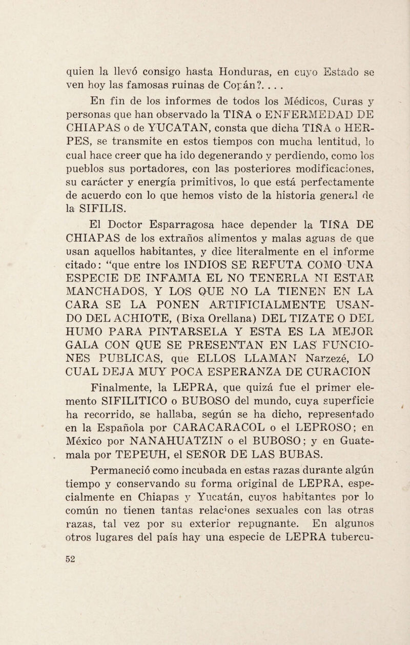 quien la llevó consigo hasta Honduras, en cuyo Estado se ven hoy las famosas ruinas de Copán?. . . . En fin de los informes de todos los Médicos, Curas y personas que han observado la TIÑA o ENFERMEDAD DE CHIAPAS o de YUCATAN, consta que dicha TIÑA o HER¬ PES, se transmite en estos tiempos con mucha lentitud, lo cual hace creer que ha ido degenerando y perdiendo, como los pueblos sus portadores, con las posteriores modificaciones, su carácter y energía primitivos, lo que está perfectamente de acuerdo con lo que hemos visto de la historia general de la SIFILIS. El Doctor Esparragosa hace depender la TIÑA DE CHIAPAS de los extraños alimentos y malas aguas de que usan aquellos habitantes, y dice literalmente en el informe citado: “que entre los INDIOS SE REFUTA COMO UNA ESPECIE DE INFAMIA EL NO TENERLA NI ESTAR MANCHADOS, Y LOS QUE NO LA TIENEN EN LA CARA SE LA PONEN ARTIFICIALMENTE USAN¬ DO DEL ACHIOTE, (Bixa Orellana) DEL TIZATE O DEL HUMO PARA PINTARSELA Y ESTA ES LA MEJOR GALA CON QUE SE PRESENTAN EN LAS FUNCIO¬ NES PUBLICAS, que ELLOS LLAMAN Narzezé, LO CUAL DEJA MUY POCA ESPERANZA DE CURACION Finalmente, la LEPRA, que quizá fue el primer ele¬ mento SIFILITICO o BUBOSO del mundo, cuya superficie ha recorrido, se hallaba, según se ha dicho, representado en la Española por CARACARACOL o el LEPROSO; en México por NANAHUATZIN o el BUBOSO; y en Guate¬ mala por TEPEUH, el SEÑOR DE LAS BUBAS. Permaneció como incubada en estas razas durante algún tiempo y conservando su forma original de LEPRA, espe¬ cialmente en Chiapas y Yucatán, cuyos habitantes por lo común no tienen tantas relaciones sexuales con las otras razas, tal vez por su exterior repugnante. En algunos otros lugares del país hay una especie de LEPRA tubercu-