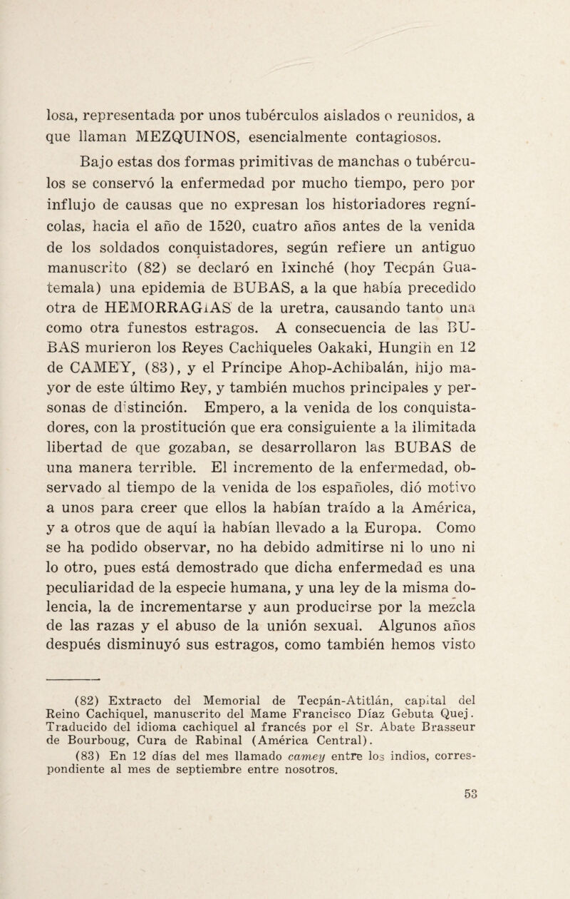 losa, representada por unos tubérculos aislados o reunidos, a que llaman MEZQUINOS, esencialmente contagiosos. Bajo estas dos formas primitivas de manchas o tubércu¬ los se conservó la enfermedad por mucho tiempo, pero por influjo de causas que no expresan los historiadores regní¬ colas, hacia el año de 1520, cuatro años antes de la venida de los soldados conquistadores, según refiere un antiguo manuscrito (82) se declaró en Ixinché (hoy Tecpán Gua¬ temala) una epidemia de BUBAS, a la que había precedido otra de HEMORRAGIAS de la uretra, causando tanto una como otra funestos estragos. A consecuencia de las BU¬ BAS murieron los Reyes Cachiqueles Oakaki, Hungih en 12 de CAMEY, (88), y el Príncipe Ahop-Achibalán, hijo ma¬ yor de este último Rey, y también muchos principales y per¬ sonas de distinción. Empero, a la venida de los conquista¬ dores, con la prostitución que era consiguiente a la ilimitada libertad de que gozaban, se desarrollaron las BUBAS de una manera terrible. El incremento de la enfermedad, ob¬ servado al tiempo de la venida de los españoles, dió motivo a unos para creer que ellos la habían traído a la América, y a otros que de aquí la habían llevado a la Europa. Como se ha podido observar, no ha debido admitirse ni lo uno ni lo otro, pues está demostrado que dicha enfermedad es una peculiaridad de la especie humana, y una ley de la misma do¬ lencia, la de incrementarse y aun producirse por la mezcla de las razas y el abuso de la unión sexual. Algunos años después disminuyó sus estragos, como también hemos visto (82) Extracto del Memorial de Tecpán-Atitlán, capital del Reino Cachiquel, manuscrito del Mame Francisco Díaz Gebuta Quej. Traducido del idioma cachiquel al francés por el Sr. Abate Brasseur de Bourboug, Cura de Rabinal (América Central). (83) En 12 días del mes llamado camey entre los indios, corres¬ pondiente al mes de septiembre entre nosotros.