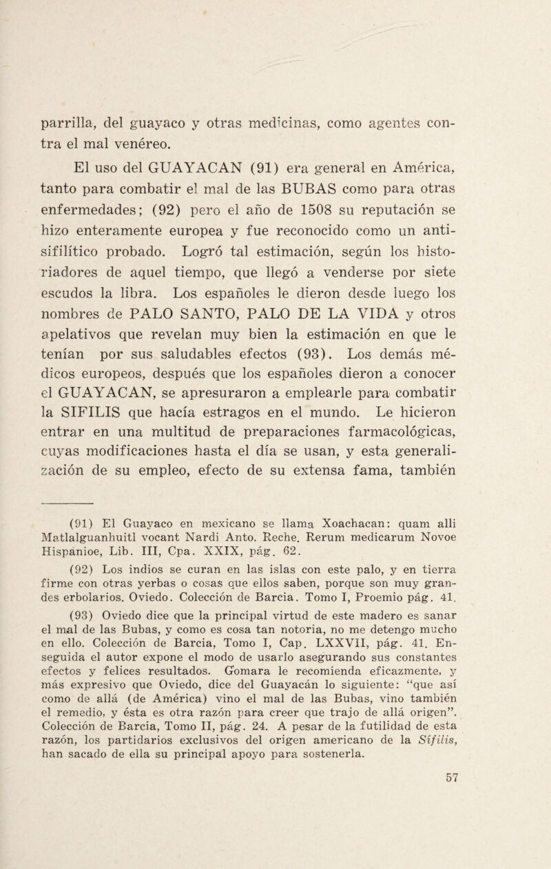 parrilla, del guayaco y otras medicinas, como agentes con¬ tra el mal venéreo. El uso del GUAYACAN (91) era general en América, tanto para combatir el mal de las BUBAS como para otras enfermedades; (92) pero el año de 1508 su reputación se hizo enteramente europea y fue reconocido como un anti¬ sifilítico probado. Logró tal estimación, según los histo¬ riadores de aquel tiempo, que llegó a venderse por siete escudos la libra. Los españoles le dieron desde luego los nombres de PALO SANTO, PALO DE LA VIDA y otros apelativos que revelan muy bien la estimación en que le tenían por sus saludables efectos (93). Los demás mé¬ dicos europeos, después que los españoles dieron a conocer el GUA Y ACAN, se apresuraron a emplearle para combatir la SIFILIS que hacía estragos en el mundo. Le hicieron entrar en una multitud de preparaciones farmacológicas, cuyas modificaciones hasta el día se usan, y esta generali¬ zación de su empleo, efecto de su extensa fama, también (91) El Guayaco en mexicano se llama Xoachacan: quam alli Matlalguanhuitl vocant Nardi Anto. Reche. Rerum medicarum Novoe Hispanioe, Lib. III, Cpa. XXIX, pág. 62. (92) Los indios se curan en las islas con este palo, y en tierra firme con otras yerbas o cosas que ellos saben, porque son muy gran¬ des erbolarios. Oviedo. Colección de Barcia. Tomo I, Proemio pág. 41. (93) Oviedo dice que la principal virtud de este madero es sanar el mal de las Bubas, y como es cosa tan notoria, no me detengo mucho en ello. Colección de Barcia, Tomo I, Cap. LXXVXI, pág. 41. En¬ seguida el autor expone el modo de usarlo asegurando sus constantes efectos y felices resultados. Gomara le recomienda eficazmente, y más expresivo que Oviedo, dice del Guayacán lo siguiente: “que así como de allá (de América) vino el mal de las Bubas, vino también el remedio, y ésta es otra razón para creer que trajo de allá origen”. Colección de Barcia, Tomo II, pág. 24. A pesar de la futilidad de esta razón, los partidarios exclusivos del origen americano de la Sífilis, han sacado de ella su principal apoyo para sostenerla.