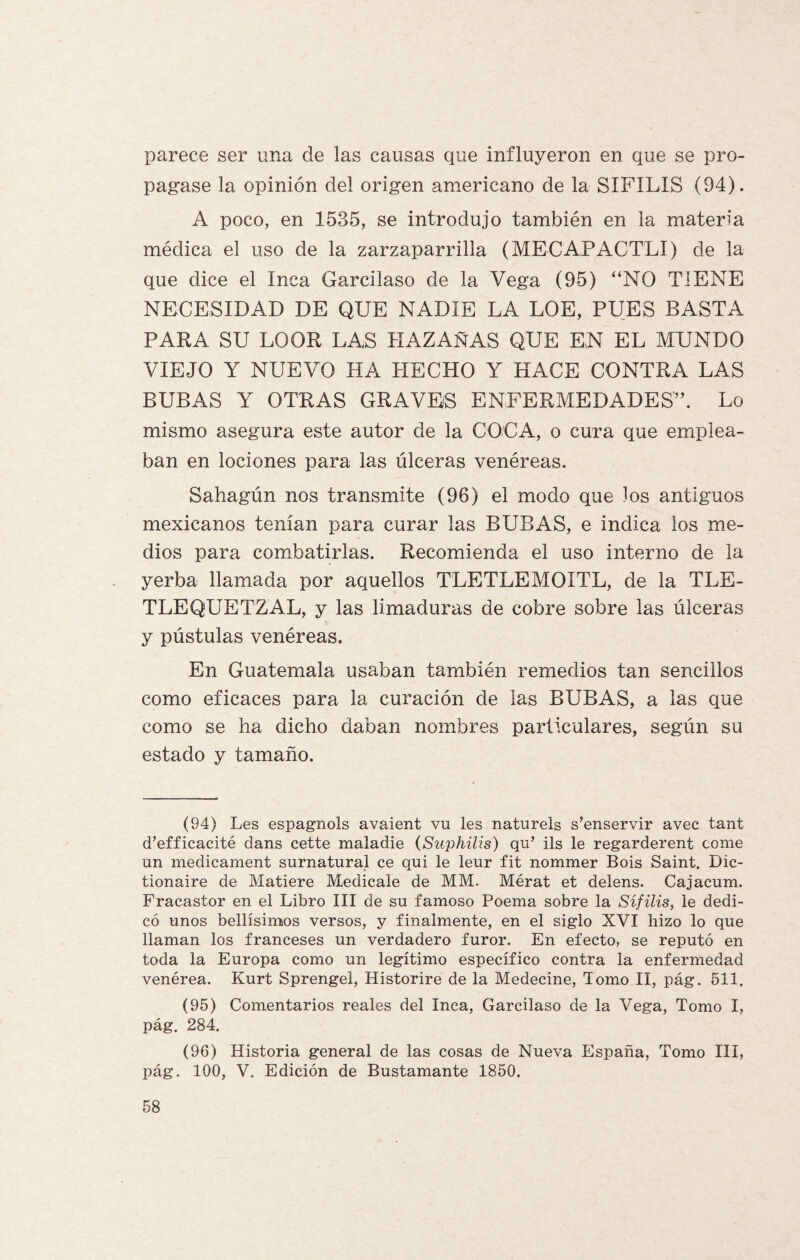 parece ser una de las causas que influyeron en que se pro¬ pagase la opinión del origen americano de la SIFILIS (94). A poco, en 1535, se introdujo también en la materia médica el uso de la zarzaparrilla (MECAPACTLI) de la que dice el Inca Garcilaso de la Vega (95) “NO TIENE NECESIDAD DE QUE NADIE LA LOE, PUES BASTA PARA SU LOOR LAS HAZAÑAS QUE EN EL MUNDO VIEJO Y NUEVO HA HECHO Y HACE CONTRA LAS BUBAS Y OTRAS GRAVES ENFERMEDADES”. Lo mismo asegura este autor de la COCA, o cura que emplea¬ ban en lociones para las úlceras venéreas. Sahagún nos transmite (96) el modo que los antiguos mexicanos tenían para curar las BUBAS, e indica los me¬ dios para combatirlas. Recomienda el uso interno de la yerba llamada por aquellos TLETLEMOITL, de la TLE- TLEQUETZAL, y las limaduras de cobre sobre las úlceras y pústulas venéreas. En Guatemala usaban también remedios tan sencillos como eficaces para la curación de las BUBAS, a las que como se ha dicho daban nombres particulares, según su estado y tamaño. (94) Les espagnols avaient vu les naturels sinservir avec tant d’efficacité dans cette maladie (Suphilis) qu’ ils le regarderent come un medicament surnatural ce qui le leur fit nommer Bois Saint. Dic- tionaire de Matiere Medícale de MM. Mérat et delens. Cajacum. Fracastor en el Libro III de su famoso Poema sobre la Sífilis, le dedi¬ có unos bellísimos versos, y finalmente, en el siglo XVI hizo lo que llaman los franceses un verdadero furor. En efecto, se reputó en toda la Europa como un legítimo específico contra la enfermedad venérea. Kurt Sprengel, Historire de la Medecine, Tomo II, pág. 511. (95) Comentarios reales del Inca, Garcilaso de la Vega, Tomo l, pág. 284. (96) Historia general de las cosas de Nueva España, Tomo III, pág. 100, V. Edición de Bustamante 1850.