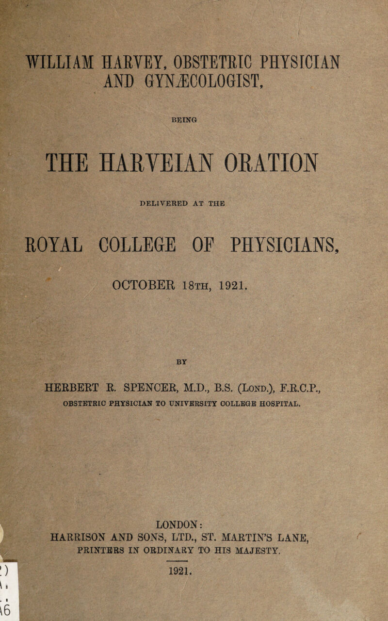 WILLIAM HARVEY, OBSTETRIC PHYSICIAN AND GYNAECOLOGIST, BEING THE HARVEIAN ORATION DELIVERED AT THE ROYAL COLLEGE OF PHYSICIANS, OCTOBER 18th, 1921. HERBERT R. SPENCER, M.D., B.S. (Lorn), F.R.C.P., OBSTETRIC PHYSICIAN TO UNIVERSITY COLLEGE HOSPITAL, LONDON: HARRISON AND SONS, LTD., ST. MARTIN’S LANE, PRINTERS IN ORDINARY TO HIS MAJESTYA