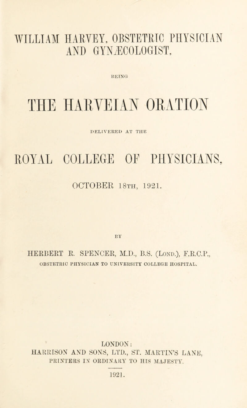 AND GYNAECOLOGIST, BEING THE HARYEIAN ORATION DELIVERED AT THE ROYAL COLLEGE OF PHYSICIANS, OCTOBER 18th, 1921. HERBERT R. SPENCER, M.D., B.S. (Lond.), P.R.C.P., OBSTETRIC PHYSICIAN TO UNIVERSITY COLLEGE HOSPITAL. LONDON: HARRISON AND SONS, LTD., ST. MARTIN’S LANE, PRINTERS IN ORDINARY TO HIS MAJESTY. 1921.