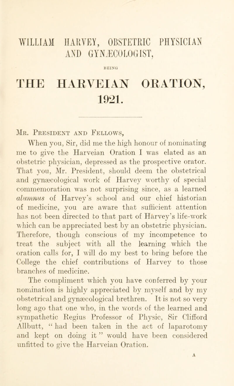 AND GYNECOLOGIST, BEING THE HARVEIAN ORATION, 1921. Mr. President and Fellows, When you, Sir, did me the high honour of nominating me to give the Harveian Oration I was elated as an obstetric physician, depressed as the prospective orator. That you, Mr. President, should deem the obstetrical and gynaecological work of Harvey worthy of special commemoration was not surprising since, as a learned alumnus of Harvey's school and our chief historian of medicine, vou are aware that sufficient attention has not been directed to that part of Harvey’s life-work which can be appreciated best by an obstetric physician. Therefore, though conscious of my incompetence to treat the subject with all the learning which the oration calls for, I will do my best to bring before the College the chief contributions of Harvey to those branches of medicine. The compliment which you have conferred by your nomination is highly appreciated by myself and by my obstetrical and gynaecological brethren. It is not so very long ago that one who, in the words of the learned and sympathetic Regius Professor of Physic, Sir Clifford Allbutt, “ had been taken in the act of laparotomy and kept on doing it ” would have been considered unfitted to give the Harveian Oration. O