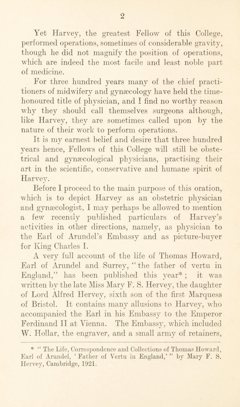 Yet Harvey, the greatest Fellow of this College, performed operations, sometimes of considerable gravity, though he did not magnify the position of operations, which are indeed the most facile and least noble part of medicine. For three hundred years many of the chief practi¬ tioners of midwifery and gynaecology have held the time- honoured title of physician, and I find no worthy reason why they should call themselves surgeons although, like Harvey, they are sometimes called upon by the nature of their work to perform operations. It is my earnest belief and desire that three hundred years hence, Fellows of this College will still be obste¬ trical and gynaecological physicians, practising their art in the scientific, conservative and humane spirit of Harvev. Before I proceed to the main purpose of this oration, which is to depict Harvey as an obstetric physician and gynaecologist, I may perhaps be allowed to mention a few recently published particulars of Harvey’s activities in other directions, namely, as physician to the Earl of Arundel’s Embassy and as picture-buyer for King Charles I. A very full account of the life of Thomas Howard, Earl of Arundel and Surrey, “ the father of vertu in England,” has been published this year* ; it was written by the late Miss Mary F. S. Hervey, the daughter of Lord Alfred Hervey, sixth son of the first Marquess of Bristol. It contains many allusions to Harvey, who accompanied the Earl in his Embassy to the Emperor Ferdinand II at Vienna. The Embassy, which included W. Hollar, the engraver, and a small army of retainers, * “ The Life, Correspondence and Collections of Thomas Howard, Earl of Arundel, ‘ Father of Vertu in England,’ ” by Mary F. S. Hervey, Cambridge, 1921,