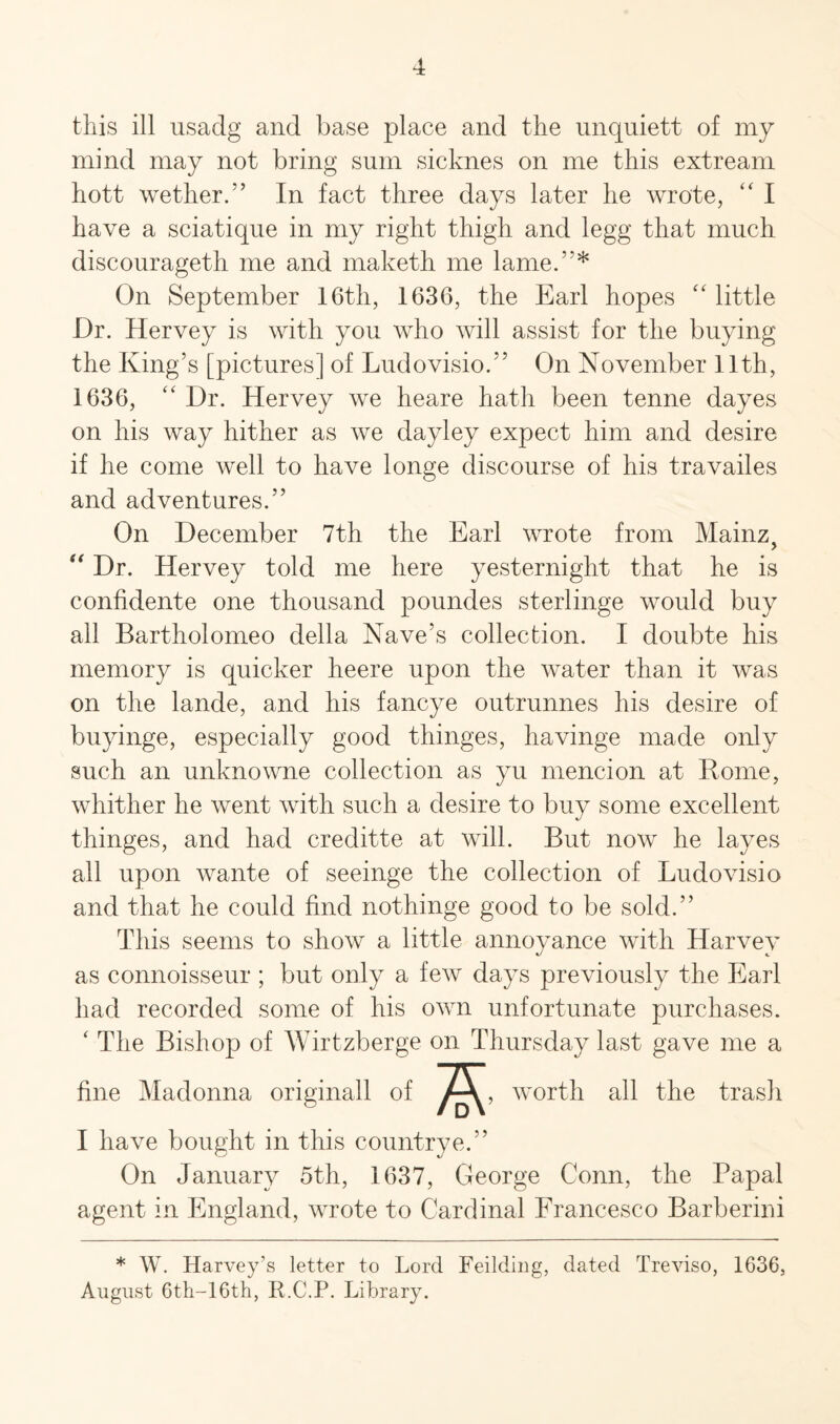 this ill usadg and base place and the nnquiett of my mind may not bring sum sicknes on me this extream hott wether.” In fact three days later he wrote, “ I have a sciatique in my right thigh and legg that much discourageth me and maketh me lame.”* On September 16th, 1636, the Earl hopes “ little Dr. Hervey is with you who will assist for the buying the King’s [pictures] of Ludovisio.” On November 11th, 1636, “ Dr. Hervey we heare hath been tenne dayes on his way hither as we dayley expect him and desire if he come well to have longe discourse of his travailes and adventures.” On December 7th the Earl wrote from Mainz, “ Dr. Hervey told me here yesternight that he is confidente one thousand poundes sterlinge would buy all Bartholomeo della Nave’s collection. I doubte his memory is quicker heere upon the water than it was on the lande, and his fancye outrunnes his desire of buyinge, especially good thinges, havinge made only such an unknowne collection as yu mencion at Rome, whither he went with such a desire to buy some excellent thinges, and had creditte at will. But now he layes all upon wante of seeinge the collection of Ludovisio and that he could find nothinge good to be sold.” This seems to show a little annoyance with Harvey as connoisseur ; but only a few days previously the Earl had recorded some of his own unfortunate purchases. ‘ The Bishop of Wirtzberge on Thursday last gave me a fine Madonna ori worth all the trash I have bought in this countrye.” On January 5th, 1637, George Conn, the Papal agent in England, wrote to Cardinal Francesco Barberini * W. Harvey’s letter to Lord Feilding, dated Treviso, 1636, August 6th-16th, ILC.P. Library.