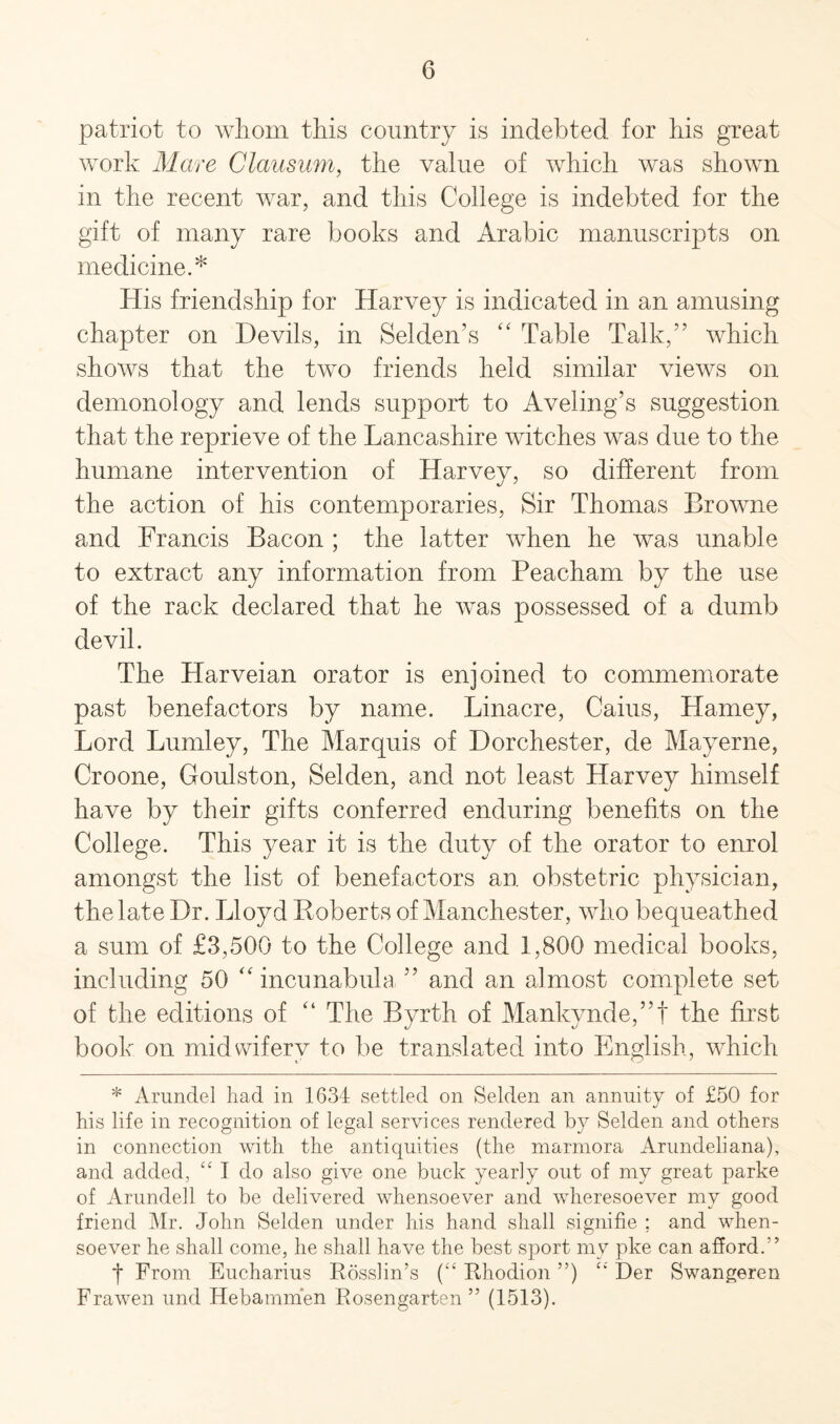 patriot to whom this country is indebted for his great work Mare Clausum, the value of which was shown in the recent war, and this College is indebted for the gift of many rare books and Arabic manuscripts on medicine.* His friendship for Harvey is indicated in an amusing chapter on Devils, in Selden’s “ Table Talk/’ which shows that the two friends held similar views on demonology and lends support to Aveling’s suggestion that the reprieve of the Lancashire witches was due to the humane intervention of Harvey, so different from the action of his contemporaries, Sir Thomas Browne and Francis Bacon ; the latter when he was unable to extract any information from Peacham by the use of the rack declared that he was possessed of a dumb devil. The Harveian orator is enjoined to commemorate past benefactors by name. Linacre, Caius, Harney, Lord Lumley, The Marquis of Dorchester, de Mayerne, Croone, Goulston, Selden, and not least Harvey himself have by their gifts conferred enduring benefits on the College. This year it is the duty of the orator to enrol amongst the list of benefactors an obstetric physician, the late Dr. Lloyd Roberts of Manchester, who bequeathed a sum of £3,500 to the College and 1,800 medical books, including 50 “ incunabula ” and an almost complete set of the editions of “ The Byrth of Mankynde,”! the first book on midwifery to be translated into English, which * Arundel had in 1634 settled on Selden an annuity of £50 for his life in recognition of legal services rendered by Selden and others in connection with the antiquities (the marmora Arundeliana), and added, “ I do also give one buck yearly out of my great parke of Arundell to be delivered whensoever and wheresoever my good friend Mr. John Selden under his hand shall signifie ; and when¬ soever he shall come, he shall have the best sport my pke can afford.’’ f From Eucharius Rosslin’s (“ Rhodion ”) “ Der Swangeren Frawen und Hebammen Rosengarten ” (1513).