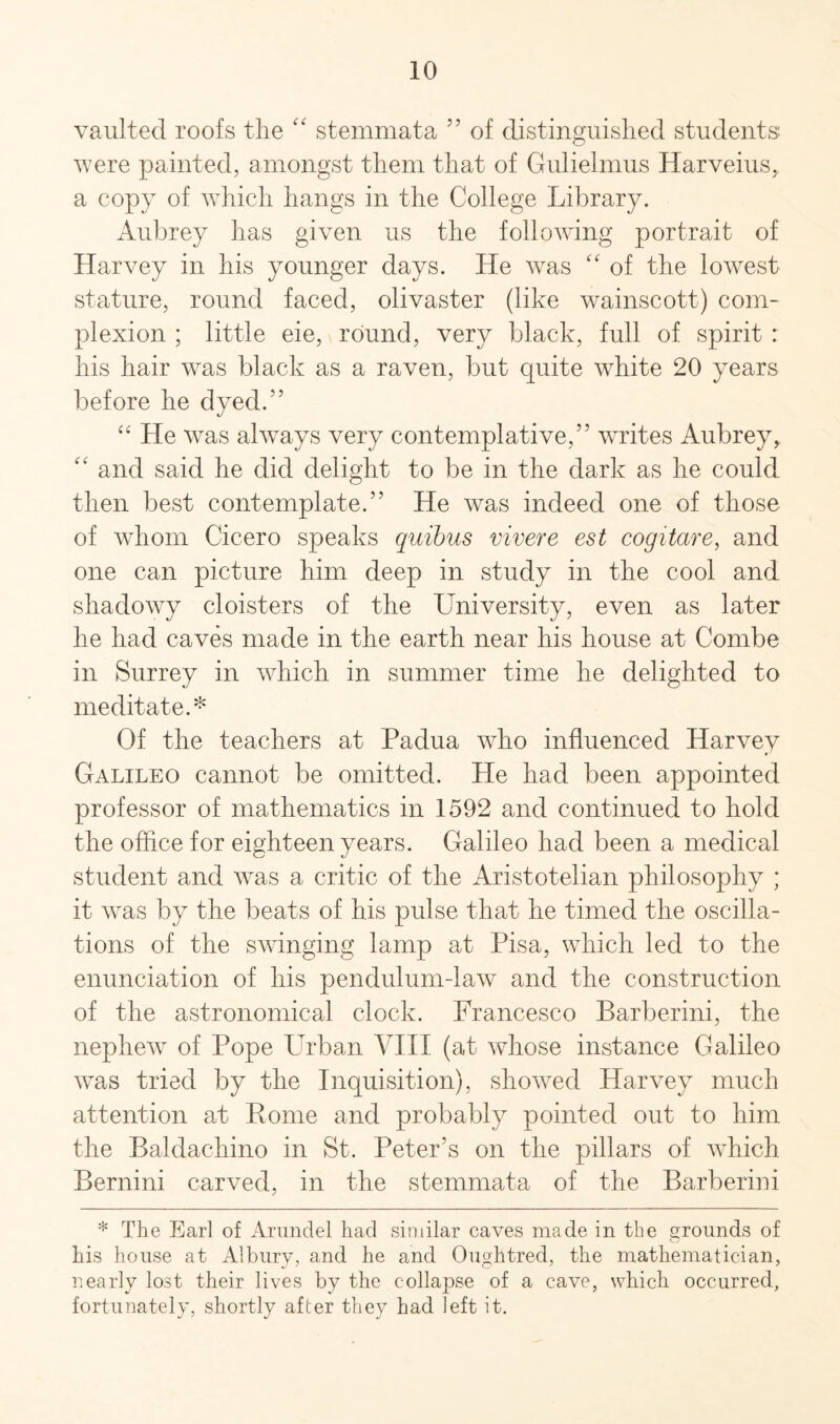 vaulted roofs the “ stemmata 55 of distinguished students' were painted, amongst them that of Gulielmus Harveius, a copy of which hangs in the College Library. Aubrey has given us the following portrait of Harvey in his younger days. He was “ of the lowest stature, round faced, olivaster (like wainscott) com¬ plexion ; little eie, round, very black, full of spirit : his hair was black as a raven, but quite white 20 years before he dyed.” “ He was always very contemplative,” writes Aubrey, “ and said he did delight to be in the dark as he could then best contemplate.” He was indeed one of those of whom Cicero speaks quibus vivere est cogitare, and one can picture him deep in study in the cool and shadowy cloisters of the University, even as later he had caves made in the earth near his house at Combe in Surrey in which in summer time he delighted to meditate.* Of the teachers at Padua who influenced Harvey Galileo cannot be omitted. He had been appointed professor of mathematics in 1592 and continued to hold the office for eighteen years. Galileo had been a medical student and was a critic of the Aristotelian philosophy ; it was by the beats of his pulse that he timed the oscilla¬ tions of the swinging lamp at Pisa, which led to the enunciation of his pendulum-law and the construction of the astronomical clock. Francesco Barberini, the nephew of Pope Cuban VIII (at whose instance Galileo was tried by the Inquisition), showed Harvey much attention at Rome and probably pointed out to him the Baldachino in St. Peter’s on the pillars of which Bernini carved, in the stemmata of the Barberini * The Earl of Arundel had similar caves made in the grounds of his house at Albury, and he and Oughtred, the mathematician, nearly lost their lives by the collapse of a cave, which occurred, fortunately, shortly after they had left it.