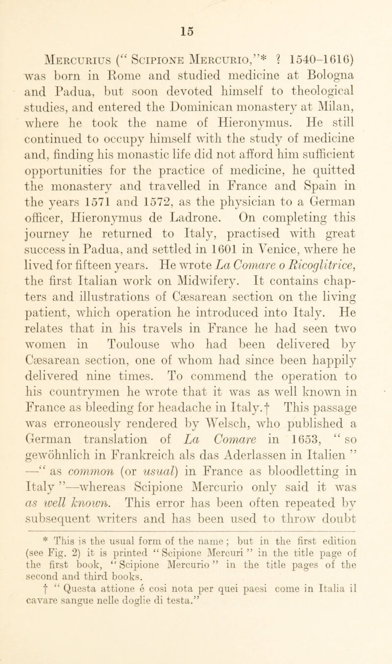 Mercurius (“ Scipione Mercurio,v* ? 1540-1616) was born in Rome and studied medicine at Bologna and Padua, but soon devoted himself to theological studies, and entered the Dominican monastery at Milan, where he took the name of Hieronymus. He still continued to occupy himself with the study of medicine and, finding his monastic life did not afford him sufficient opportunities for the practice of medicine, he quitted the monastery and travelled in France and Spain in the years 1571 and 1572, as the physician to a German officer, Hieronymus de Padrone. On completing this journey he returned to Italy, practised with great success in Padua, and settled in 1601 in Venice, where he lived for fifteen years. He wrote La Comare o Ricoglitrice, the first Italian work on Midwifery. It contains chap¬ ters and illustrations of Caesarean section on the living patient, which operation he introduced into Italy. He relates that in his travels in France he had seen two women in Toulouse who had been delivered by Caesarean section, one of whom had since been happily delivered nine times. To commend the operation to his countrymen he wrote that it was as well known in France as bleeding for headache in Italy, j This passage was erroneously rendered by Welsch, who published a German translation of La Comare in 1653, “ so gewohnlich in Frankreich als das Aderlassen in Italien 55 —£f as common (or usual) in France as bloodletting in Italy 55—whereas Scipione Mercurio only said it was as well known. This error has been often repeated by subsequent writers and has been used to throw doubt * This is the usual form of the name ; but in the first edition (see Fig. 2) it is printed “ Scipione Mercuri ” in the title page of the first book, Scipione Mercurio” in the title pages of the second and third books. f ££ Questa attione e cosi nota per quei paesi come in Italia il cavare sangue nelle doglie di testa.” o o