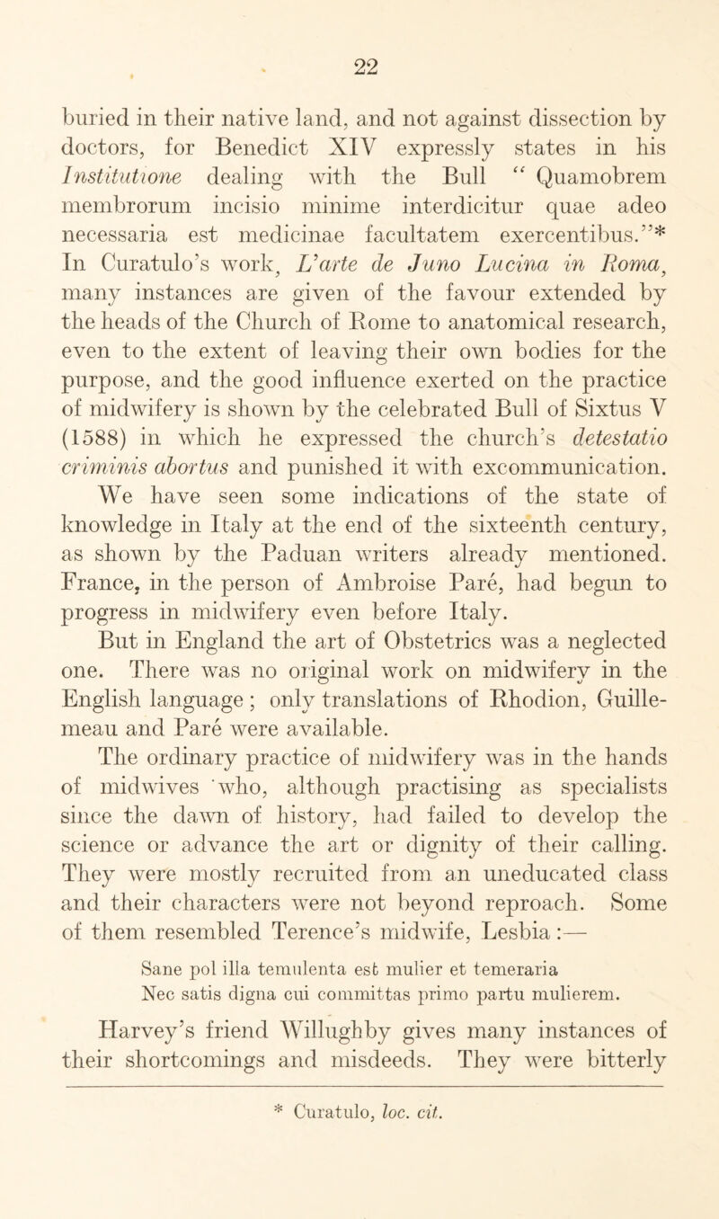 buried in their native land, and not against dissection by doctors, for Benedict XIV expressly states in his Institutione dealing with the Bull “ Quamobrem membrorum incisio minime interdicitur quae adeo necessaria est medicinae facultatem exercentibus.5’* In Curatulo’s work, Uarte de Juno Lucina in Roma, many instances are given of the favour extended by the heads of the Church of Rome to anatomical research, even to the extent of leaving their own bodies for the purpose, and the good influence exerted on the practice of midwifery is shown by the celebrated Bull of Sixtus V (1588) in which he expressed the church's detestatio criminis abortus and punished it with excommunication. We have seen some indications of the state of knowledge in Italy at the end of the sixteenth century, as shown by the Paduan writers already mentioned. France, in the person of Ambroise Pare, had begun to progress in midwifery even before Italy. But in England the art of Obstetrics was a neglected one. There was no original work on midwifery in the English language ; only translations of Rhodion, Guille- meau and Pare were available. The ordinary practice of midwifery was in the hands of midwives 'who, although practising as specialists since the dawn of history, had failed to develop the science or advance the art or dignity of their calling. They were mostly recruited from an uneducated class and their characters were not beyond reproach. Some of them resembled Terence's midwife, Lesbia:— Sane pol ilia temulenta est mulier et temeraria Nec satis digna cui committas primo partu mulierem. Harvey’s friend Willughby gives many instances of their shortcomings and misdeeds. They were bitterly * Curatulo, loc. cit.