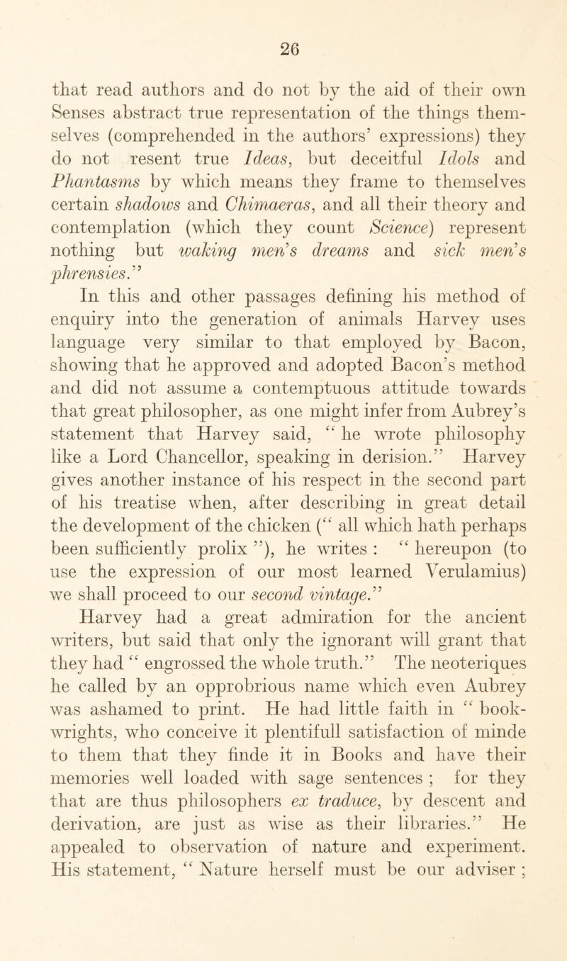 that read authors and do not by the aid of their own Senses abstract true representation of the things them¬ selves (comprehended in the authors5 expressions) they do not resent true Ideas, but deceitful Idols and Phantasms by which means they frame to themselves certain shadows and Chimaeras, and all their theory and contemplation (which they count Science) represent nothing but waking men's dreams and sick men's jphrensies. In this and other passages defining his method of enquiry into the generation of animals Harvey uses language very similar to that employed by Bacon, showing that he approved and adopted Bacon’s method and did not assume a contemptuous attitude towards that great philosopher, as one might infer from Aubrey’s statement that Harvey said, “ he wrote philosophy like a Lord Chancellor, speaking in derision.” Harvey gives another instance of his respect in the second part of his treatise when, after describing in great detail the development of the chicken (“ all which hath perhaps been sufficiently prolix 55), he writes : “ hereupon (to use the expression of our most learned Verulamius) we shall proceed to our second vintage. Harvey had a great admiration for the ancient writers, but said that only the ignorant will grant that they had “ engrossed the whole truth.55 The neoteriques he called by an opprobrious name which even Aubrey was ashamed to print. He had little faith in “ book- wrights, who conceive it plentifull satisfaction of minde to them that they finde it in Books and have their memories well loaded with sage sentences ; for they that are thus philosophers ex traduce, by descent and derivation, are just as wise as their libraries.55 He appealed to observation of nature and experiment. His statement, “ Nature herself must be our adviser ;