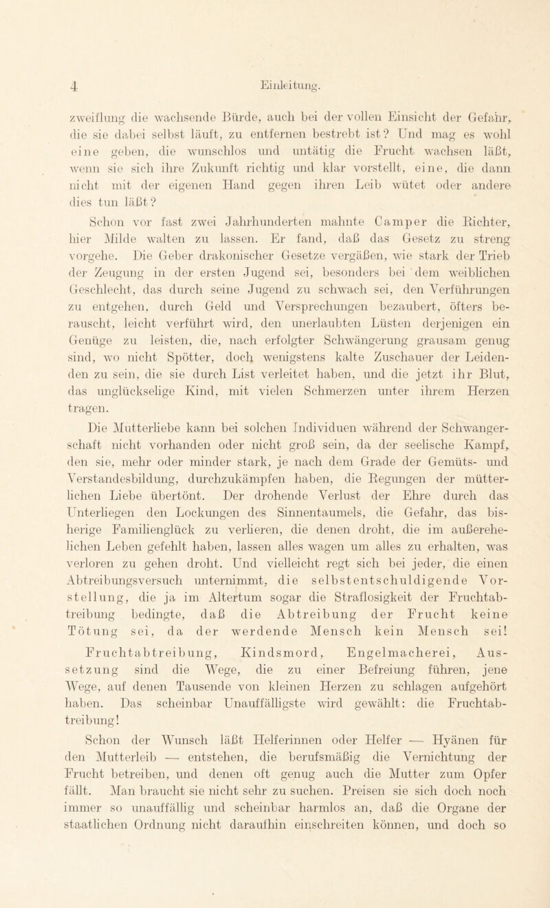 zweiflung die wacdisende Bürde, auch bei der vollen Einsicht der Gefahr,, die sie dabei seihst läuft, zu entfernen bestrebt ist? Und mag es wohl eine geben, die wunschlos und untätig die Frucht wachsen läßt, wenn sie sich ihre Zukunft richtig und klar vorstellt, eine, die dann nicht mit der eigenen Hand gegen ihren Leib wütet oder andere dies tun läßt? Schon vor fast zwei Jahrhunderten mahnte Camper die Eichter, hier Milde walten zu lassen. Er fand, daß das Gesetz zu streng vorgehe. Die Geber drakonischer Gesetze vergäßen, wie stark der Trieb der Zeugung in der ersten Jugend sei, besonders bei ' dem weiblichen Geschlecht, das durch seine Jugend zu schwach sei, den Verführungen zu entgehen, durch Geld und Versprechungen bezaubert, öfters be¬ rauscht, leicht verführt wird, den unerlaubten Lüsten derjenigen ein Genüge zu leisten, die, nach erfolgter Schwängerung grausam genug sind, \vo nicht Spötter, doch wenigstens kalte Zuschauer der Leiden¬ den zu sein, die sie durch List verleitet haben, und die jetzt ihr Blut, das unglückselige Kind, mit vielen Schmerzen unter ihrem Herzen tragen. Die Mutterliebe kann bei solchen Individuen während der Schwanger¬ schaft nicht vorhanden oder nicht groß sein, da der seelische Kampf, den sie, mehr oder minder stark, je nach dem Grade der Gemüts- und Verstandesbildung, durchzukämpfen haben, die Eegungen der mütter¬ lichen Liebe übertönt. Der drohende Verlust der Ehre durch das Unterliegen den Lockungen des Sinnentaumels, die Gefahr, das bis¬ herige Familienglück zu verlieren, die denen droht, die im außerehe¬ lichen Leben gefehlt haben, lassen alles wagen um alles zu erhalten, was verloren zu gehen droht. Und vielleicht regt sich bei jeder, die einen Abtreibungsversuch unternimmt, die selbst entschuldigende Vor¬ stellung, die ja im Altertum sogar die Straflosigkeit der Fruchtab¬ treibung bedingte, daß die Abtreibung der Frucht keine Tötung sei, da der werdende Mensch kein Mensch seil Fruchtabtreibung, Kindsmord, Engelmacherei, Aus¬ setzung sind die Wege, die zu einer Befreiung führen, jene Wege, auf denen Tausende von kleinen Herzen zu schlagen aufgehört haben. Das scheinbar Unauffälligste wird gewählt: die Fruchtab¬ treibung! Schon der Wunsch läßt Helferinnen oder Helfer — Hyänen für den Alutterleib — entstehen, die berufsmäßig die Vernichtung der Frucht betreiben, und denen oft genug auch die Mutter zum Opfer fällt. Man braucht sie nicht sehr zu suchen. Preisen sie sich doch noch immer so unauffällig und scheinbar harmlos an, daß die Organe der staatlichen Ordnung nicht daraufhin einschreiten können, und doch so