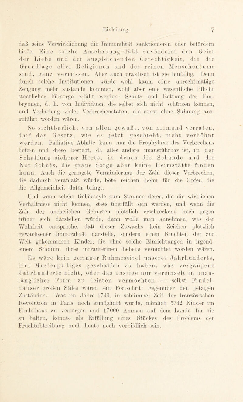 daß seine Verwirklicdiung die Jmmoralität sanktionieren oder befördern hieße. Eine solche Anscliaunng läßt zuvörderst den Geist der Liebe und der ausgleiclienden Gerechtigkeit, die die Grundlage aller Religionen und des reinen Menschentums sind, ganz vermissen. Aber auch praktisch ist sie hinfällig. Denn durch solche Institutionen würde wohl kaum eine unrechtmäßige Zeugung mehr zustande kommen, wohl aber eine wesentliche Pflicht staatlicher Fürsorge erfüllt werden: Schutz und Rettung der Em¬ bryonen, d. h. von Individuen, die selbst sich nicht schützen können, und Verhütung vieler Verbrechenstaten, die sonst ohne Sühnung aus¬ geführt worden wären. So sichtbarlich, von allen gewußt, von niemand verraten, darf das Gesetz, wie es jetzt geschieht, nicht verhöhnt werden. Palliative Abhilfe kann nur die Prophylaxe des Verbrechens liefern und diese besteht, da alles andere unausführbar ist, in der Schaffung sicherer Horte, in denen die Schande und die Not Schutz, die graue Sorge aber keine Heimstätte finden kann. Auch die geringste Verminderung der Zahl dieser Verbrechen, die dadurch veranlaßt würde, böte reichen Lohn für die Opfer, die die Allgemeinheit dafür bringt. Und wenn solche Gebärasyle zum Staunen derer, die die wirklichen Verhältnisse nicht kennen, stets überfüllt sein werden, und wenn die Zahl der unehelichen Geburten plötzlich erschreckend hoch gegen früher sich darstellen würde, dann wolle man annehmen, was der Wahrheit entspräche, daß dieser Zuwachs kein Zeichen plötzlich gewachsener Immoralität darstelle, sondern einen Bruchteil der zur AVelt gekommenen Kinder, die ohne solche Einrichtungen in irgend¬ einem Stadium ihres intrauterinen Lebens vernichtet worden wären. Es wmre kein geringer Ruhmestitel unseres Jahrhunderts, hier Alustergültiges geschaffen zu haben, was vergangene Jahrhunderte nicht, oder das unsrige nur vereinzelt in unzu¬ länglicher Form zu leisten vermochten — selbst Findel¬ häuser großen Stiles wären ein Fortschritt gegenüber den jetzigen Zuständen. AVas im Jahre 1790, in schlimmer Zeit der französischen Revolution in Paris noch ermöglicht wurde, nämlich 5742 Kinder im Findelhaus zu versorgen und 17000 Ammen auf dem Lande für sie zu halten, könnte als Erfüllung eines Stückes des Problems der Fruchtabtreibung auch heute noch vorbildlich sein.