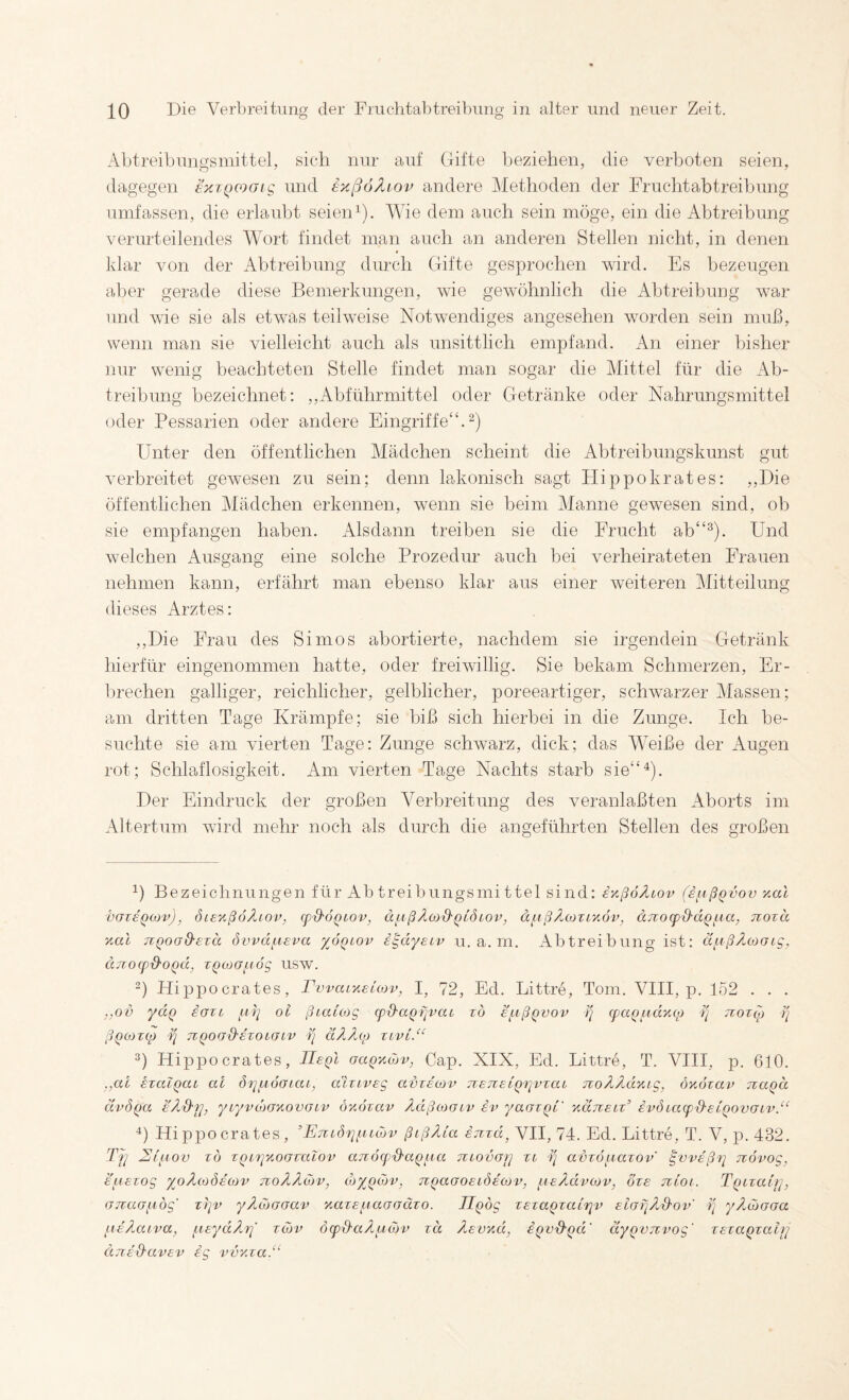 Abtreibungsmittel, sich nur auf Gifte beziehen, die verhüten seien, dagegen exiQCooig und exßoÄiov andere Methoden der Fruchtabtreihnng umfassen, die erlaubt seien ^). Wie dem auch sein möge, ein die Abtreibung verurteilendes Wort findet man auch an anderen Stellen nicht, in denen « klar von der Abtreibung durch Gifte gesprochen wird. Es bezeugen aber gerade diese Bemerkungen, wie gewöhnlich die Abtreibung war und wie sie als etwas teihveise Notwendiges angesehen wwden sein muß, wenn man sie vielleicht auch als unsittlich empfand. An einer bisher nur wenig beachteten Stelle findet man sogar die Mittel für die Ab¬ treibung bezeichnet: ,,Abführmittel oder Getränke oder Nahrungsmittel oder Pessarien oder andere Eingriffe“.^) Unter den öffentlichen Mädchen scheint die Ahtreibungskunst gut verbreitet gewesen zu sein; denn lakonisch sagt Hippokrates: ,,Die öffentlichen Mädchen erkennen, w^enn sie beim Manne gewesen sind, ob sie empfangen haben. Alsdann treiben sie die Erucht ah“^). Und welchen Ausgang eine solche Prozedur auch bei verheirateten Frauen nehmen kann, erfährt man ebenso klar aus einer weiteren Mitteilung dieses Arztes: ,,Die Frau des Simos abortierte, nachdem sie irgendein Getränk hierfür eingenommen hatte, oder freiwillig. Sie bekam Schmerzen, Er¬ brechen galliger, reichlicher, gelblicher, poreeartiger, schw^arzer Massen; am dritten Tage Krämpfe; sie biß sich hierbei in die Zunge. Ich be¬ suchte sie am vierten Tage: Zunge schwarz, dick; das Weiße der Augen rot; Schlaflosigkeit. Am vierten Tage Nachts starb sie“^). Der Eindruck der großen Verbreitung des veranlaßten Aborts im Altertum wird mehr noch als durch die angeführten Stellen des großen 1) Bezeichnungen für Ab treibungsmi ttel sind: iy.ßoÄLov (ifißQvov yal vazeQcov), öieyßoÄiov, q)d'6QLOv, äj.ißÄcod'QLÖiov, dftßÄcoTiyöv, anocpd'dQ^ia, nozä yal TVQoad'ETä övvd^aeva y^ÖQiov i^dyeiv u. a. m. Abtreibung ist: ä^ußÄojoig, djiocpd'OQd, TQOiGfiög USW. G Hippocrates, FwaiyeLOJv, I, 72, Ed. Littre, Tom. VIII, p. 152 . . . ,,ov ydQ eaxi oi ßbaCcog q)d'aQfivaL tö E\aßQvov (fciq^idycy ■}] noxoy ri ßQOiZtp ¥l TlQOßd’EZOLGiV äÄÄ(0 Zivt.“ Hippocrates, IIeqI GaQycöv, Cap. XIX, Ed. Littre, T. VIII, p. 610. .,al izalQab al öz^^zbÖGbai, aizbVEg gvze'ojv jzETzsCQb^vzab TzoÄÄdyig, öyözai> naqd uvÖQa EÄd-y], ybyvdiGyovGbv öyozav ÄdßcoGbv iv yaGZQb' yduEbz^ ivdbabp'd-EbQovGbv.“ Hippocrates, ’ETZböi^i^ibdjv ßißßua inzd, VII, 74. Ed. Littre, T. V, p. 432. Tj^ Eb^biov z6 zQb'riyoGzabov aTZObpEaQ^bu TZbovGr] zb 1/ avzöi^iazov' ^vvsßi] novog, EUEZOg yoÄcoÖEOiV TZOÄÄcOV, ihyQOiV, TZQaGOEbÖEbJdV, fbEÄdvüJV, OZE TlbOb. TQbZabj], GTzaG^iög' ztjv yÄcoGGav yazEfiaGGuzo. ü^og ZEza^zabTjv EbGijAS-ov' i] y/iojGGa fiE'Äabva, fbEydÄf]' zojv öbpß'aÄzidjv zä ÄEvyd, iQvd'Qd' äyQVjzvog' zEzaqzairj ujiEd'CbvEv ig voyza.“