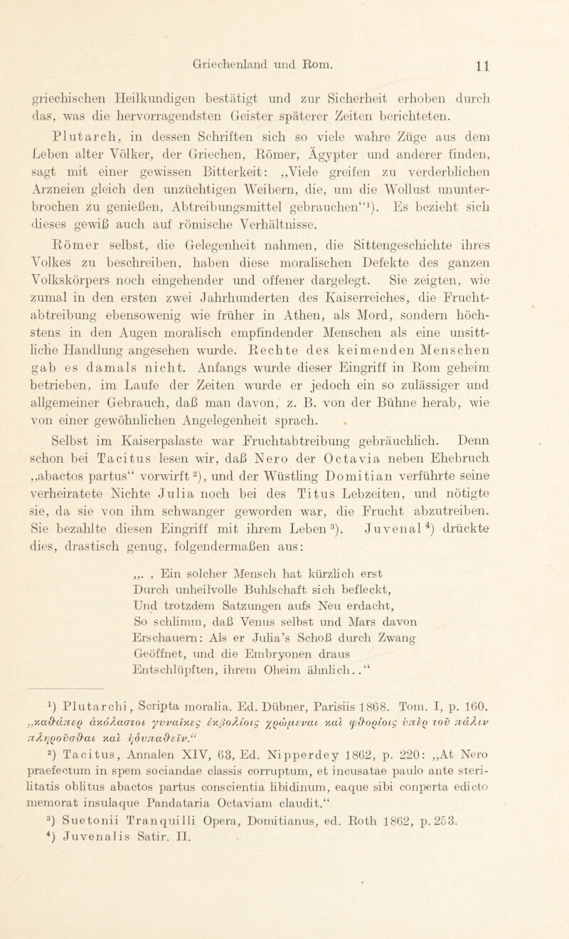 griechisc'hen Heilkundigen bestätigt und zur Sicherheit erhoben durcli das, was die hervorragendsten Geister späterer Zeiten berichteten. Plutarch, in dessen Schriften sich so viele wahre Züge aus dem Leben alter Völker, der Griechen, Römer, Ägypter und anderer finden, sagt mit einer gewissen Bitterkeit: ,,Viele greifen zu verderblichen Arzneien gleich den unzüchtigen Weibern, die, um die Wollust ununter¬ brochen zu genießen, Abtreibungsmittel gebrauchen“^). Es bezieht sich dieses gewiß auch auf römische Verhältnisse. Römer selbst, die Gelegenheit nahmen, die Sittengeschichte ihres Volkes zu beschreiben, haben diese moralischen Defekte des ganzen Volkskörpers noch eingehender und offener dargelegt. Sie zeigten, wie zumal in den ersten zwei Jahrhunderten des Kaiserreiches, die Frucht¬ abtreibung ebensowenig wie früher in Athen, als Alord, sondern höch¬ stens in den Augen moralisch empfindender Menschen als eine unsitt¬ liche Handlung angesehen wurde. Rechte des keimenden Menschen gab es damals nicht. Anfangs wurde dieser Eingriff in Rom geheim betrieben, im Laufe der Zeiten wurde er jedoch ein so zulässiger und allgemeiner Gebrauch, daß man davon, z. B. von der Bühne herab, wie von einer gewöhnlichen Angelegenheit sprach. Selbst im Kaiserpalaste war Fruchtabtreibung gebräuchlich. Denn, schon bei Tacitus lesen wir, daß Nero der Octavia neben Ehebruch ,,abactos partus“ verwirft^), und der Wüstling Domitian verführte seine verheiratete Nichte Julia noch bei des Titus Lebzeiten, und nötigte sie, da sie von ihm schwanger geworden war, die Erucht abzutreiben. Sie bezahlte diesen Eingriff mit ihrem Leben 3). Juvenal^) drückte dies, drastisch genug, folgendermaßen aus: ,,. . Ein solcher Mensch hat kürzlich erst Durch unheilvolle Buhlschaft sich befleckt, Und trotzdem Satzungen aufs Neu erdacht, So schlimm, daß Venus selbst und Mars davon Erschauern: Als er Julia’s Schoß durch Zwang Geöffnet, und die Embryonen draus Entschlüpften, ihrem Oheim älmlich..“ 1) Plutarchi, Scripta moralia. Ed. Dübner, Parisiis 1868. Tom. I, p. 160. .yY.ad'dnsQ äyioÄaazoi yvvacYeg inßoÄCoig ^QM^isvaz Yal (pQ-OQioLg vtisq tov jiäÄiv TiÄriQovad'ai Yal f^övjiaS'slv.“ 2) Tacitus, Annalen XIV, 63, Ed. Nipperdey 1862, p. 220: ,,At Nero praefectum in spem sociandae classis corruptum, et incusatae paulo ante steri- litatis obhtus abactos partus conscientia libidinum, eaque sibi conperta edicto memorat insulaque Pandataria Octaviam claudit.“ Suetonii Tranquilli Opera, Domitianus, ed. Roth 1862, p. 253. Juvenalis Satir. H.