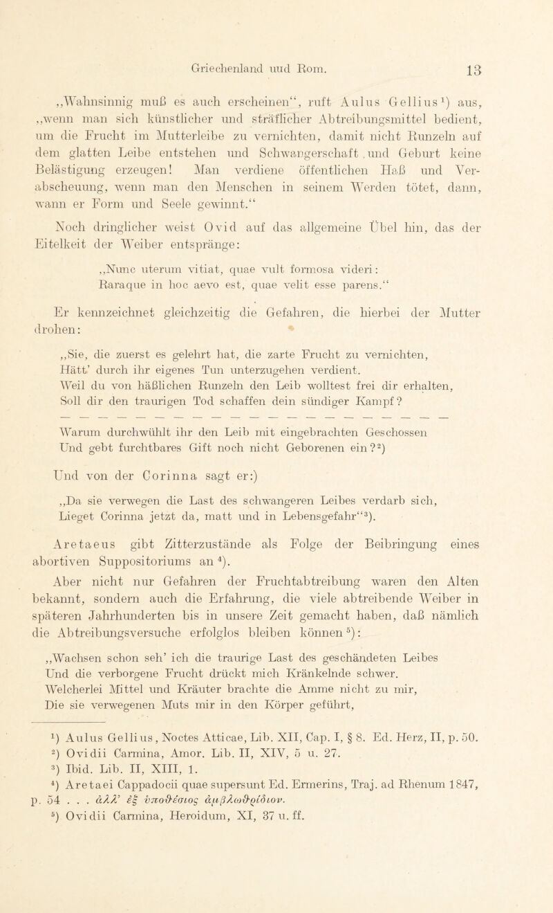 ,,Wahnsinnig muß es auch erscheinen“, ruft Aiilns Gellius^) aus, ,,wenn man sich künstlicher und sträflicher Abtreibungsmittel bedient, um die Frucht im Mutterleibe zu vernichten, damit nicht Runzeln auf dem glatten Leibe entstehen und Schwangerschaft .und Geburt keine Belästigung erzeugen! Man verdiene öffentlichen Haß und Ver¬ abscheuung, wenn man den Menschen in seinem WVrden tötet, dann, wann er Form und Seele gewinnt.“ Noch dringlicher weist Ovid auf das allgemeine Übel hin, das der Eitelkeit der WMiber entspränge: ,,Nunc uterum vitiat, quae vidt formosa videri: Raraque in hoc aevo est, quae velit esse parens.“ Er kennzeichnet gleichzeitig die Gefahren, die hierbei der Mutter drohen: ,,Sie, die zuerst es gelehrt hat, die zarte Frucht zu vernichten, Hätt’ durch ihr eigenes Tun unterzugehen verdient. Weil du von häßlichen Runzeln den Leib wolltest frei dir erhalten, Soll dir den traurigen Tod schaffen dein sündiger Kampf ? fVarum durchwühlt ihr den Leib mit eingebrachten Geschossen Und gebt furchtbares Gift noch nicht Geborenen ein?^) Und von der Corinna sagt er:) ,,Da sie verwegen die Last des schwangeren Leibes verdarb sich, Lieget Corinna jetzt da, matt und in Lebensgefahr“^). Aretaeus gibt Zitterzustände als Folge der Beibringung eines abortiven Suppositoriums an ^). xkber nicht nur Gefahren der Fruchtabtreibung waren den Alten bekannt, sondern auch die Erfahrung, die viele abtreibende Weiber in späteren Jahrhunderten bis in unsere Zeit gemacht haben, daß nämlich die Abtreibungsversuche erfolglos bleiben können : ,,Wachsen schon seh’ ich die traurige Last des geschändeten Leibes Und die verborgene Frucht drückt mich Kränkelnde schwer. Welcherlei Mittel und Kräuter brachte die Amme nicht zu mir. Die sie verwegenen Muts mir in den Körper geführt, 1) Aulus Gellius, Noctes Atticae, Lib. XII, Cap. I, § 8. Ed. Herz, II, p. 50. 2) Ovidii Carmina, Amor. Lib. II, XIV, 5 u. 27. 3) Ibid. Lib. H, XIII, 1. Aretaei Cappadocii quae supersunt Ed. Ermerins, Traj. ad Rhenum 1847, p. 54 . . . dZZ’ VTiO'd'eaiog äfißÄojS'QLÖoov. Ovidii Carmina, Heroidum, XI, 37 u. ff.