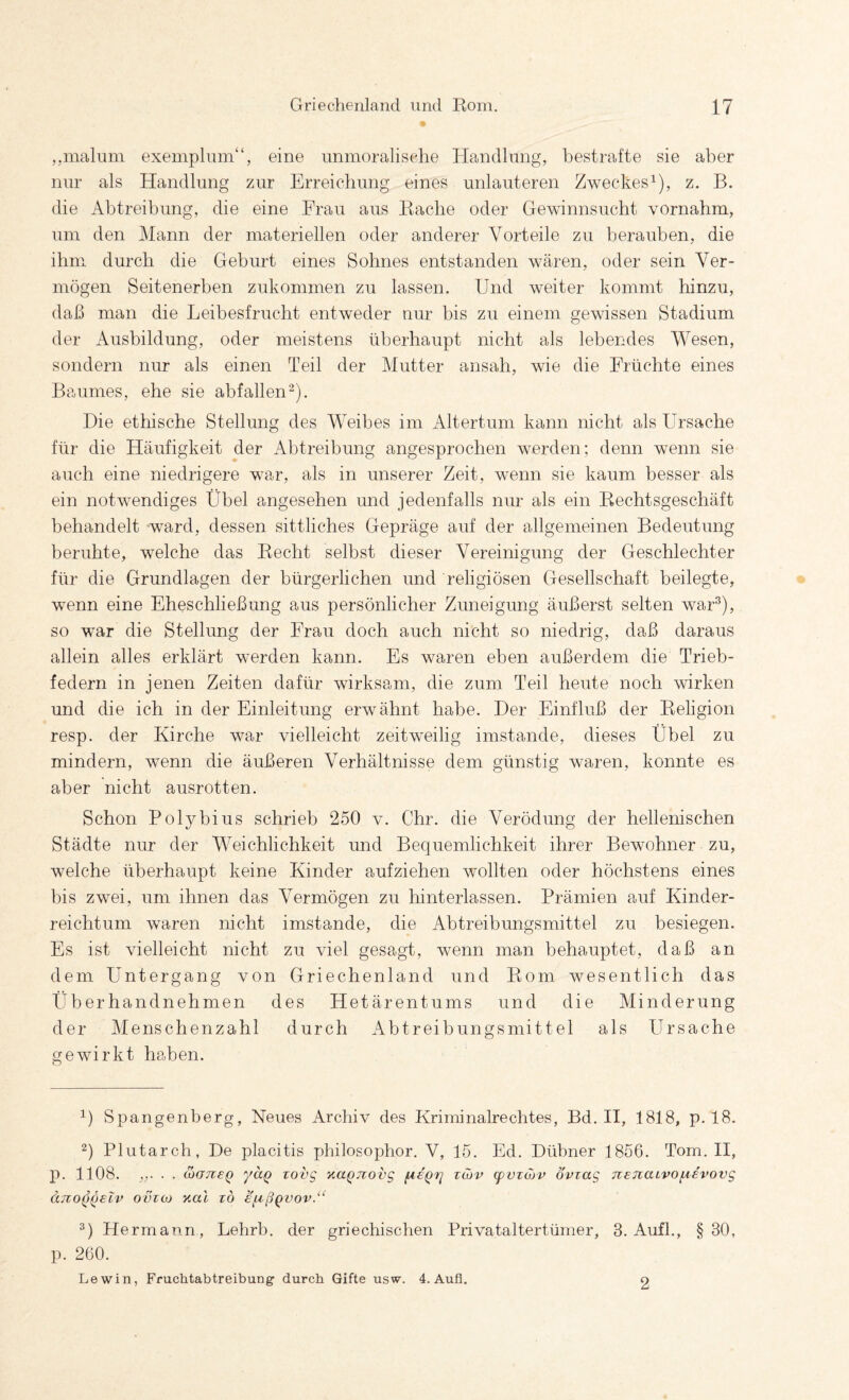 ,,malum exemplum“, eine unmoralisehe Handlung, bestrafte sie aber nur als Handlung zur Erreichung eines unlauteren Zweckes^), z. B. die Abtreibung, die eine Frau aus Rache oder Gewinnsucht vornahm, um den Mann der materiellen oder anderer Vorteile zu berauben, die ihm durch die Geburt eines Sohnes entstanden wären, oder sein Ver¬ mögen Seitenerben zukommen zu lassen. Und weiter kommt hinzu, daß man die Leibesfrucht entweder nur bis zu einem gewissen Stadium der Ausbildung, oder meistens überhaupt nicht als lebendes Wesen, sondern nur als einen Teil der Mutter ansah, wie die Früchte eines Baumes, ehe sie abfallen'^). Die ethische Stellung des Weibes im Altertum kann nicht als Ursache für die Häufigkeit der Abtreibung angesprochen werden; denn wenn sie auch eine niedrigere war, als in unserer Zeit, wenn sie kaum besser als ein notwendiges Übel angesehen und jedenfalls nur als ein Rechtsgeschäft behandelt ward, dessen sittliches Gepräge auf der allgemeinen Bedeutung beruhte, welche das Recht selbst dieser Vereinigung der Geschlechter für die Grundlagen der bürgerlichen und religiösen Gesellschaft beilegte, wenn eine Eheschließung aus persönlicher Zuneigung äußerst selten war^), so war die Stellung der Frau doch auch nicht so niedrig, daß daraus allein alles erklärt werden kann. Es waren eben außerdem die Trieb¬ federn in jenen Zeiten dafür wirksam, die zum Teil heute noch wirken und die ich in der Einleitung erwähnt habe. Der Einfluß der Religion resp. der Kirche war vielleicht zeitweilig imstande, dieses Übel zu mindern, wenn die äußeren Verhältnisse dem günstig waren, konnte es aber nicht ausrotten. Schon Polybius schrieb 250 v. Chr. die Verödung der hellenischen Städte nur der Weichlichkeit und Bequemlichkeit ihrer Bewohner zu, welche überhaupt keine Kinder aufziehen wollten oder höchstens eines bis zwei, um ihnen das Vermögen zu hinterlassen. Prämien auf Kinder¬ reichtum waren nicht imstande, die Abtreibungsmittel zu besiegen. Es ist vielleicht nicht zu viel gesagt, wenn man behauptet, daß an dem Untergang von Griechenland und Rom wesentlich das Überhandnehmen des Hetärentums und die Minderung der Menschenzahl durch iVbtreibungsmittel als Ursache gewirkt haben. 1) Spangenberg, Neues Archiv des Kriminalrechtes, Bd. II, 1818, p. 18. 2) Plutarch, De placitis philosophor. V, 15. Ed. Dübner 1856. Tom. H, p. 1108. . . &G7ieQ yuQ Tovg r.a^Tiovg fieQrj tmv (pvrojv öviag TzenaLvof^evovg U710QQELV OV%(M %al TO €f^ßQVOV.'‘ Hermann, Lehrb. der griechischen Privataltertümer, 3. Aufl., §30, p. 260. Lewin, Fruchtabtreibung' durch Gifte usw. 4. Aufl. o