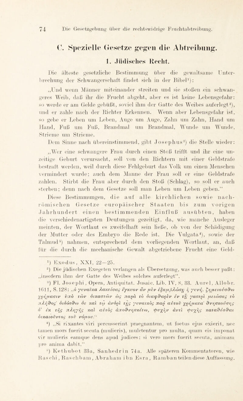 SpFzielle (iesetzr die Abtreibung. 1. Jüdiselies Keclit. Die älteste gesetzliche Bestiinniimg über die gewciltsarne TTntei’- brechnng der Schwrtngerschcift findet sich in der BibeD): ,,Und wenn i\Iänner niiteinandei' streiten und sie stoßen ein schwan¬ geres Weib, daß ihr die Frucht abgeht, aber es ist keine Lebensgefahr: so wei’de er am (leide gebüßt, soviel ihm der (latte des Weibes auferlegt-), und er zahle nach der Dichter Erkennen. Wenn aber Lebensgefahr ist, so gebe er Lelien um Leben, Auge um Auge, Zahn um Zahn, Hand um Hand, Fuß um Fuß, Brandmal um Brandmal, Wunde um Wunde, Strieme um Stiieme. Dem Sinne nach übereinstimmend, gibt Josephus®) die Stelle wieder: ,,^AAr eine schwangere Frau durch einen Stoß trifft und ihr eine un¬ zeitige (leburt verursacht, soll von den Dichtern mit einer (leidstrafe bestraft werden, weil durch diese Fehlgeburt das Volk um einen Menschen vermindert wurde; auch dem Alaune der Frau soll er eine (leidstrafe zahlen. Stirbt die Frau aber durch den Stoß (Schlag), so soll er auch sterben; denn nach dem (iesetze soll man Leben um Leben geben.“ Diese Bestimmungen, die aut alle kirchlichen sowie nach¬ römischen (Iesetze europäischer Staaten bis zum vorigen Jahrhundert einen bestimmenden Einfluß ausübten, haben die verschiedenartigsten Deutungen gezeitigt, da, wie manche Ausleger meinten, der Wortlaut es zweifelhaft sein ließe, ob von der Schädigung der i\Iutter oder des Embryo die Dede ist. Die Vulgata^), sowie der Talmud') nahmen, entsprechend dem vorliegenden Wortlaut, an, daß für die durch die mechanische (lewalt abgetriebene Frucht eine (leld- B Exodus, XXI, 22 — 25. Die jüdisclien Exegeten verlangen als Übersetzung, was auch besser ]:)aßt: ,,insofern ihm der Glatte des Weibes solches auferleat“. ^) Fl. Jose])hi, Opera, Antiquität. Jusaic. Lib. IV, 8, 33. Aurel, Allobr. 1611, S.128: ,,o yvvalyia Äa-AXioag e'y>ivov av /lev ( ywl], t^^^xeiovüd'O) yjjt’l^iaüLv vjiö Tüjv (hytaoTcov cbg naQU zö Siacpd'aQEV iv zf] yaozQl uEicboag zd fhöörrd'oj Se y.al z(p ät^öpl zrjg ywarAog naß avzov ypt/fvaza' d'vr^UKovar^g <V i‘A zrig nÄryyzig Aal avzög äno&vryjAtKO, xpvyj^v ävzl ßzvyiig Aazad'ea&at (hAaiovvzog zov vo^uov. ■*) .,Si rixantes viri percusserint praegnantem, nt foetus ejus exierit, nec tarnen mors fuerit secuta (mulieris), mulctentur pro multa, quam eis imponat vir mulieris eamque dens a])ud judices: si vero mors fuerit secuta, aniniam ])ro anima dabit.“ Kethubot 33a, Sanhedrin 74a. Alle späteren Kommentatoren, wie Daschi, Ptaschbam, Abraliam ibn Esra, Ramban teilen diese Auffassung.