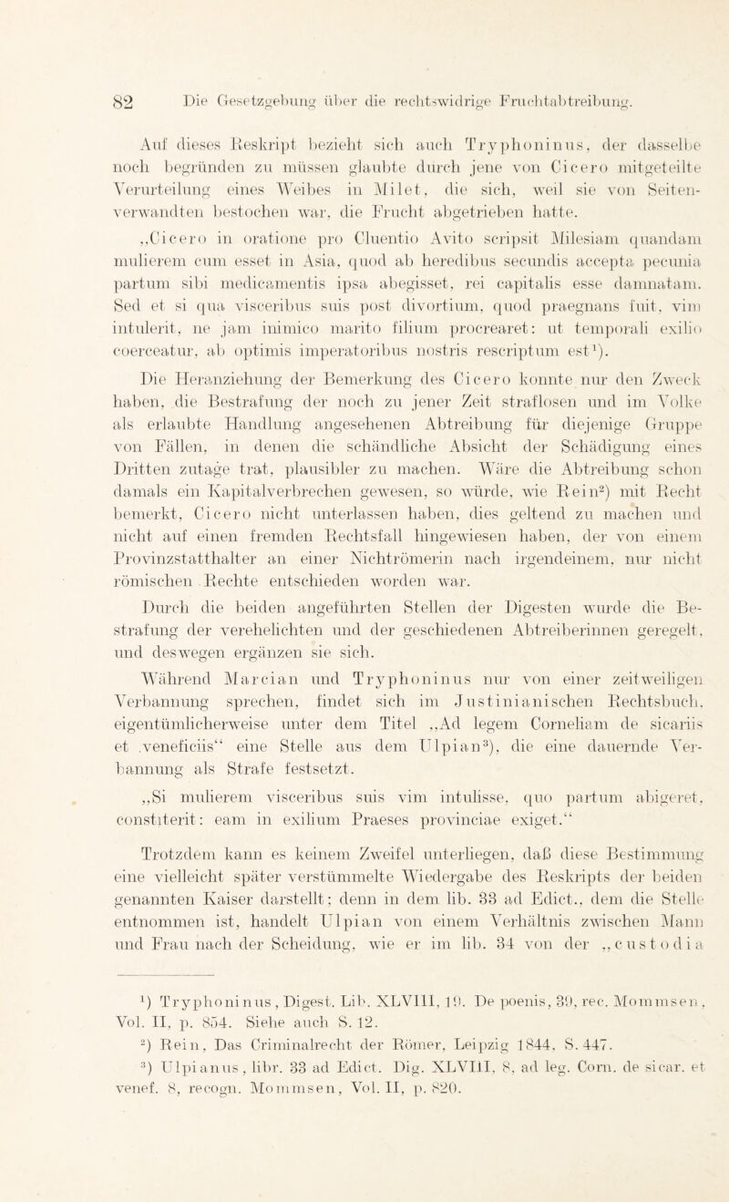 Auf dieses Deskript bezieht sich auch Try])h()ninus, der dasselbe noch begründen zu müssen g]aid)te durch jene von Cicero mitgeteilte Verurteilung eines Weibes in i\filet, die sich, weil sie von Seiten¬ verwandten hestochen war, die Frucht abgetriehen hatte. ,,Cicero in oratione ])ro Cluentio Avito scri])sit klilesiam ([uandam mulierem cum esset in Asia, quod ah heredihus secundis accepta pecnnia. partum sibi medicamentis ipsa abegisset, rei capitalis esse damnatam. Sed et si (|ua visceribus suis post divortium, quod praegnans fuit, vim intnlerit, ne jam inimico marito filium procrearet: nt temporali exilio coerceatur, ab optimis imperatoribus nostris rescriptum est^). ])ie Heranziehung der Bemerkung des Cicero konnte nur den Zweck hallen, die Bestrafung der noch zu jener Zeit straflosen und im Volke als erlaubte Handlung angesehenen Abtreibung für diejenige Gruppe von Fällen, in denen die schändliche Absicht der Schädigung eines Dritten zutage trat, plausibler zu machen. Wäre die Abtreibung schon damals ein Kapitalverbrechen gewesen, so würde, wie Reiii“) mit Eecht bemerkt, Cicero nicht unterlassen haben, dies geltend zu machen und nicht auf einen fremden Rechtsfall hingewiesen haben, der von einem Brovinzstatthalter an einer Nichtrömerin nach irgendeinem, nur nicht römischen Flechte entschieden worden war. Durch die beiden angeführten Stellen der Digesten wurde die Be¬ strafung der verehelichten und der geschiedenen Ahtreiberinnen geregelt, und deswegen ergänzen sie sich. Während Marcian und Tryphoninus nur von einer zeitweiligen Verbannung sprechen, findet sich im Justinianischen Piechtsbuch. eigentümlicherweise unter dem Titel .,Ad legem Corneliam de sicariis et .veneficiis“ eine Stelle aus dem Hlpian^), die eine dauernde Vei-- liannung als Strafe fest setzt. ,,Si mulierem visceribus suis vim intulisse. quo partum abigeret, constiterit: eam in exilium Praeses provinciae exiget.“ Trotzdem kann es keinem Zweifel unterliegen, daß diese Ftestimmung eine AÜelleicht später verstümmelte Wiedergabe des Reskripts der beiden genannten Kaiser darstellt; denn in dem lib. 33 ad Edict., dem die Stelle entnommen ist, handelt Ulpian von einem VeiKältnis zwischen Mann und Frau nach der Scheidung, wie er im lib. 34 von der ,, custodia ') Tryphoninus , Digest. Lib. XLVHl, 10. De poenis, 30, ree. Mommsen, Vol. H, p. 854. Siehe auch S. 12. '^) Rein, Das Criminalrecht der Römer, Leipzig 1844. S.447. Ulpianus, libr. 33 ad Edict. Dig. XLVHl, 8, ad leg. Corn. de sicar. et venef. 8, recogii. Mommsen, Vol. H, p. 820.