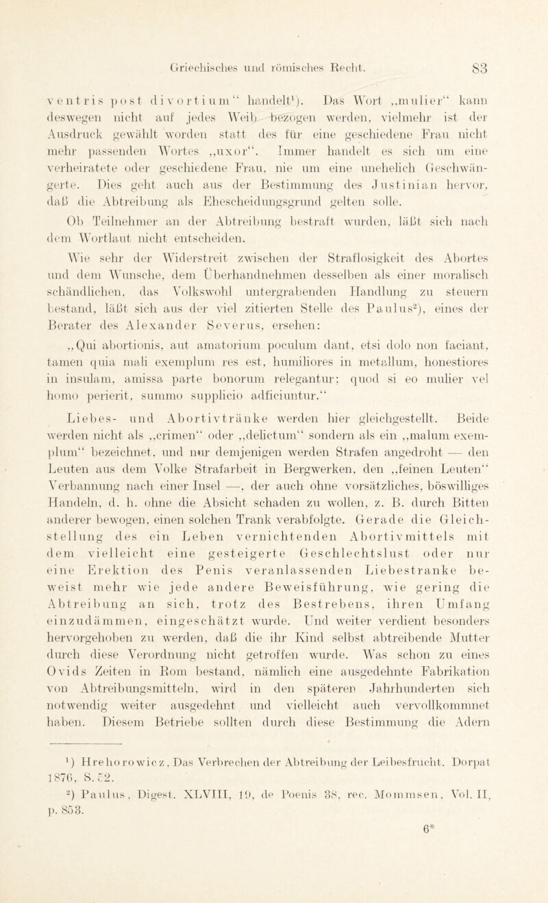 veiitris post d i v o r t i u inImndelt^). Da.s Wort ,,mnlier“ kann deswegen nicht auf jedes Weib bezogen werden, vielmehr ist dei' Ausdruck o-ewählt worden statt des für eine o’escliiedene Frau nicht O o mehr ])assenden ^d'ortes ,,uxor“. Immer handelt es sich um eine verheiratete oder geschiedene Frau, nie um eine unehelich Geschwän¬ gerte. Fies geht auch aus der Bestimmung des Justinian hervor, daß die Abtreibung als Eliescheidungsgrund gelten solle. Üb Teilnehmer an der Abtreibung bestraft wurden, läßt sich nach dem Wortlaut nicht entscheiden. Wie sehr der Widerstreit zwischen der Straflosigkeit des Abortes und dem Wunsche, dem Überhandnehmen desselben als einer moralisch schändlichen, das Volkswohl untergrabenden Flandlung zu steuern Imstand, läßt sich aus der viel zitierten Stelle des Paulus'^), eines der Berater des Alexander Severus, ersehen: ,,Qui abortionis, aut amatorium poculum dant, etsi dolo non faciant, tarnen quia mali exemplum res est, liumiliores in metallum, honestiores in insulam, amissa parte bonorum relegantur; quod si eo mulier vel homo perierit, summo supplicio adficiimtur.“ Liebes- und Abortivtränke werden hier gleichgestellt. Beide werden nicht als ,,crimen“ oder ,,delictum“ sondern als ein ,,malum exem- |dum“ bezeichnet, und nur demjenigen werden Strafen angedroht — den Leuten aus dem Volke Strafarbeit in Bergwerken, den ,,feinen Leuten“ Verbannung nach einer Insel —, der auch ohne vorsätzliches, böswilliges Handeln, d. h. ohne die Absicht schaden zu wollen, z. B. durch Bitten anderer bewogen, einen solchen Trank verabfolgte. Gerade die Gleich¬ stellung des ein Leben vernichtenden Abortivmittels mit dem vielleicht eine gesteigerte Geschlechtslust oder nur eine Erektion des Penis veranlassenden Liebestranke be¬ weist mehr wie jede andere Beweisführung, wie gering die Abtreibung an sich, trotz des Bestrebens, ihren Umfang einzudämmen, eingeschätzt wurde. Und weiter verdient besonders hervorgehoben zu werden, daß die ihr Kind selbst abtreibende Mutter durch diese Verordnung nicht getroffen wurde. Was schon zu eines Ovids Zeiten in Rom bestand, nämlich eine ausgedehnte Fabrikation von Abtreibungsmitteln, wird in den späteren Jahrhunderten sich notwendig weiter ausgedehnt und vielleicht auch vervollkommnet haben. Fiesem Betriel)e sollten durch diese Bestimmung die Adern ^) Hrelu) ro wie z , Fas Verbrechen der Abtreibung der Leibesfrucht. Forpat 1870, S. 72. Paulus, Digest. XLVIII, Ul, de Poenis 38, rec. Alommsen, Vol. II, ]). 803. 6^-