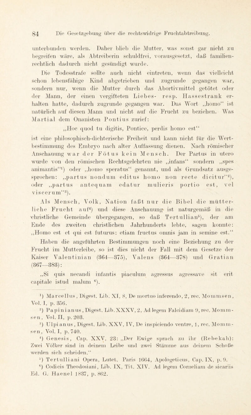 o o o o iiiiterl)uiiden werden. Daher l)lieb die i\Intter, was sonst gar nicht zn l)egreiien wäre, als Abtreil)erin schnldfrei, voransgesetzt, daß faniilien- ]'echtlich dadurch nicht gesündigt wurde. Die Todesstrafe sollte auch nicht eintreten, wenn das vielleicht schon lehensfähige Kind ahgetrieben und zugrunde gegangen war, sondern nur, wenn die ]\Iutter durch das Abortivniittel getötet oder der Mann, der einen vergifteten Liebes- resp. Hasses trank er¬ halten hatte, dadurch zugrunde gegangen war. Das Wort ,,homo“ ist natürlich auf diesen i\Iann und nicht auf die Frucht zu beziehen. Was l\fartial dem Onanisten Pontius zurief: ,,Hoc quod tu digitis, Pontice, perdis homo est“ ist eine philosophisch-dichterische Freiheit und kann nicht für die Wert- hestimmung des Einbiyo nach alter Auffassung dienen. Nach römischer Anschauung war der Fötus kein ]\I e n s c h. Der Partus in utero wurde von den römischen Pechtsgelehrten nie ,,infans“ sondern ,,spes animantis“^) oder ,,homo speratus“ genannt, und als Grundsatz ausge¬ sprochen: ,,partus non dum editus homo non recte dicitur‘’-), oder ,,partus antequam edatur mulieris portio est, vel viscerum“^). Als Mensch, Volk, Nation faßt nur die Bibel die mütter¬ liche Frucht auf^) und diese Anschauung ist naturgemäß in die vdiristliche Gemeinde übergegangen, so daß TertulliaiP), der am Ende des zweiten christlichen Jahrhunderts lebte, sagen konnte: ,,Homo est et qui est futurus: etiam fructus omnis jam in semine est.“ Haben die angeführten Bestimmungen noch eine Beziehung zu der Frucht im Mutterleibe, so ist dies nicht der Fall mit dem Gesetze der Kaiser Valentinian (364—375), Valens (364—378) und Gratian (367—383): ,,Si quis necandi infantis piaculum agressus agressave sit erit capitale istud malum ®). 1) Ma reell US, Digest. Lib. XI, 8, De mortuo inferendo, 2, rec. Mommsen, Vol. I, p. 356. ■^) Papinianus , Digest. Lib.XXXV, 2, Ad legem Falcidiam 1), rec. Momm¬ sen , Vol, II, p. 203. '0 Ulpi anus , Digest. Lib. XXV, IV, De inspiciendo ventre, 1, rec. Momni - sen, Vol. I, p. 740. ■’) Genesis, Cap. XXV, 23: ,,Der Ewige sprach zn ihr (Rebekah): Zwei Völker sind in deinem Leibe und zwei Stämme aus deinem Schoße werden sich sdrei den. Tertulliani Opera, Lutet. Paris 1664, Apologeticns, Cap. IX, p. 0. *) Codicis Theodosiani, Lib. IX, Tit. XIV. Ad legem Cornelianr de sicariis Ed. G. Haenel 1837, p. 802.