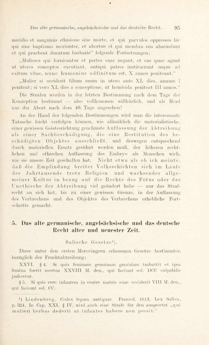 imeidio et sanguinis etfusiune sine niorte, et qui ]oa.rvnlos oppressos hi(‘ (]ui sine l)a])tisnio inorinnter, et abortns et (pii inembra sua al)scin(lunt et qui praebent dneatuin barbaiis“ folgende Foidsetziingen: ,,Midieres qui fornicantnr et partes siias negant, et eas (juae agunt nt nteros conceptos excutiant, antiqui patres institnerunt nsqne ad exituin vitae, nnnc humanins adfinituin est, X annos peniteant.“ ,,j\tulier si occiderit filinni snnm in utero ante XL dies, annuin I peniteat; si vero XL dies a conceptione, nt homicida jieniteat III annos.‘‘ Die Strafen werden in der letzten Bestinnnnng nach dem Tage dei' o O Konzeption bestimmt — also vollkommen willkürlich, und als klord nur der Abort nach dem 40. Tage angesehen! An der Hand der folgenden Bestimmungen wird man die interessante Tatsache leicht verfolgen können, wie allmählich die materialistische, einer gewissen (Teistesrichtung genehmste Auffassung der Abtreibung als einer Sachbeschädigung, die eine Restitution des be¬ schädigten Objektes aus sch ließt, und deswegen entsprechend durch materiellen Ersatz gesühnt werden muß, der höheren recht¬ lichen und ethischen iVuffassung des Embryo als Menschen wich, wie sie unsere Zeit geschaffen hat. Xicht etwa als ob ich meinte, daß die Empfindung breiter Volksschichten sich im Laufe der Jahrtausende trotz Religion und wachsender allge¬ meiner Kultur in bezug auf die Rechte des Fötus oder das IMiethische der Abtreibung viel geändert habe — nur das Straf¬ recht an sich hat, bis zu einer gewissen Grenze, in der Auffassung des Verbrechens und des Objektes des Verbrechens erhebliche Fort¬ schritte gemacht. o 5. Das alte ^eriiiaiiisclie, angelsächsische und das deutsche Recht alter und neuester Zeit. Sali sehe Gesetze^). Diese unter den ersten Merovingern erlassenen Gesetze I)estinnnten bezüglich der Fruchtabtreibung: XXVI. § 4. Si cpns feminam geiminam gravidam trabattit et i])sa femina fuerit mortua XXVIII M. den., qui faciunt sol. DCC c\d])al)ilis judicetur. §ö. Si quis vero infantem in ventre inatris siiae occiderit VIII M. den., qui faciunt sol. CC. Lindenbrog, Codex legiim antiquar. Francof. 1(513, Lex Salica, p. 324. In Cap. XXI, § IV, wird auch eine Strafe für den ausgesetzt ,,qui mulieri herbas dederti ut infantes halbere non possit.“