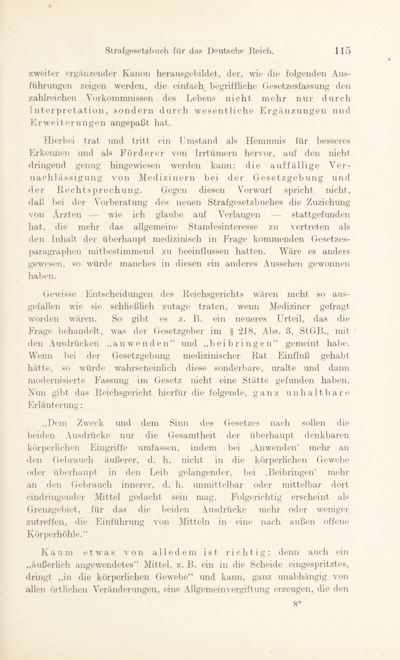 zweiter ergänzender Kanon heransgebildet, der, wie die folgenden Aus¬ führungen zeigen werden, die einfach begriffliche Gesetzesfassung den zahlreichen Vorkommnissen des Lebens nicht mehr nur durch Interpretation, sondern durch wesentliche Ergänzungen und Erweiterungen angepaßt hat. Hierbei trat und tritt ein Umstand als Hemmnis für besseres Erkennen und als Förderer von Trrtümern hervor, auf den nicht <lringend genug hingewiesen werden kann: die auffällige Ver¬ nachlässigung von Medizinern bei der Gesetzgebung und der Rechtsprechung. Gegen diesen Vorwurf spricht nicht, daß bei der Vorberatung des neuen Strafgesetzbuches die Zuziehung von Ärzten — wie ich glaube auf Verlangen — stattgefunden hat, die mehr das allgemeine Standesinteresse zu vertreten als den Inhalt der überhaupt medizinisch in Frage kommenden Gesetzes¬ paragraphen mitbestimmend zu beeinflussen hatten. Wäre es anders gewesen, so würde manches in diesen ein anderes iVussehen gewonnen halben. Gewisse Entscheidungen des Reichsgerichts wären nicht so aus¬ gefallen wie sie schließlich zutage traten, wenn Mediziner gefragt worden wären. So gibt es z. B. ein neueres Urteil, das die Frage behandelt, was der Gesetzgeber im § 218, Abs. 3, StGB., mit den Ausdrücken ,,anwenden“ und ,,b eib ri ng en“ gemeint habe. AVenn bei der Gesetzgebung medizinischer Rat Einfluß gehabt hätte, so würde wahrsclreinlich diese sonderbare, uralte und dann modernisierte Fassung im Gesetz nicht eine Stätte gefunden haben. Xun gibt das Reichsgericht hierfür die folgende, ganz unhaltbare Erläuterung: ,,Dem Zweck und dem Sinn des Gesetzes nach sollen die beiden Ausdrücke nur die Gesamtheit der überhaupt denkbaren körperlichen Eingriffe umfassen, indem bei ,Anwenden“ mehr an den Gelirauch äußerer, d. h. nicht in die körperlichen Gewebe oder überhaupt in den Leib gelangender, bei ,Beibringen“ mehr an den Gebrauch innerer, d. h. unmittelbar oder mittelbar dort eindringender Mittel gedacht sein mag. Folgerichtig erscheint als Grenzgebiet, für das die beiden Ausdrücke mehr oder weniger zutreffen, die Einführung von Mitteln in eine nach außen offene Körperhöhle.“ Kaum etwas von alledem ist richtig; denn auch ein ,,äußerlich angewendetes““ Mittel, z. B. ein in die Scheide eingespritztes, dringt ,,in die körperlichen Gewebe““ und kann, ganz unabhängig von allen örtlichen Veränderungen, eine Allgemeinvergiftung erzeugen, die den 8^