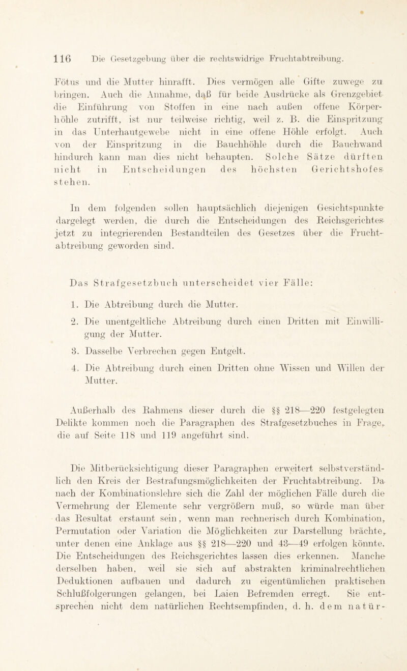 Fötus und die Mutter Ihnrat'tt. Dies vermögen alle Gifte zuwege zu bringen. Auch die Annahme, daß für beide Ausdrücke als Grenzgebiet die Einführung von Stoffen in eine nach außen offene Körper¬ höhle zutrifft, ist nur teilweise richtig, weil z. B. die Einspritzung in das Unterhautgewebe nicht in eine offene Höhle erfolgt. Auch von der Einspritzung in die Bauchhöhle durch die Bauchwand hindurch kann man dies nicht behaupten. Solche Sätze dürften nicht in Entscheidungen des höchsten Gerichtshofes stehen. In dem folgenden sollen hauptsächlich diejenigen Gesichtspunkte- dargelegt werden, die durch die Entscheidungen des Eeichsgerichtes- jetzt zu integrierenden Bestandteilen des Gesetzes über die Frucht¬ abtreibung geworden sind. Das Strafgesetzbuch unterscheidet vier Fälle; 1. Die Abtreibung durch die Mutter. 2. Die unentgeltliche Abtreibung durch einen Dritten mit Einwilli¬ gung der Mutter. 3. Dasselbe Verbrechen gegen Entgelt. 4. Die Abtreibung durch einen Dritten ohne Wissen und Willen der Mutter. Außerhalb des Bahmens dieser durch die §§ 218-—220 festgelegten Delikte kommen noch die Paragraphen des Strafgesetzbuches in Frage,, die auf Seite 118 und 119 angeführt sind. Die Mitberücksichtigung dieser Paragraphen erweitert selbstverständ¬ lich den Kreis der Bestrafungsmöglichkeiten der Fruchtabtreibung. Da nach der Kombinationslehre sich die Zahl der möglichen Fälle durch die Vermehrung der Elemente sehr vergrößern muß, so würde man über das Idesultat erstaunt sein, wenn man rechnerisch durch Kombination, Permutation oder Variation die Möglichkeiten zur Darstellung brächte,, unter denen eine Anklage aus §§ 218—220 und 43—49 erfolgen könnte. Die Entscheidungen des Eeichsgerichtes lassen dies erkennen. Manche- derselben haben, weil sie sich auf abstrakten kriminalrechtlichen Deduktionen aufbauen und dadurch zu eigentümlichen praktischen Schlußfolgerungen gelangen, bei Laien Befremden erregt. Sie ent¬ sprechen nicht dem natürlichen Eechtsempfinden, d. h. dem natür-