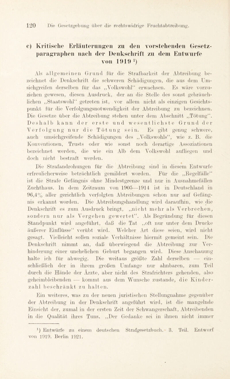 (*) Kritische Eiiäutcruu^cii zu den vurstelicudeii (lesetz- para^^rapheii iiacli der Deukscliritt zu dem Entwürfe von 1919^) Als allgemeinen Grund für die Strafbarkeit der Abtrei])nng be- zeiclmet die Denkschrift die schweren Schädignngen, die ans dem üm- sichgreifen derselben für das ,,yolkswohl“ erwachsen. Es wäre vorzu¬ ziehen gewesen, diesen Ausdruck, der an die Stelle des sonst gebräuch¬ lichen ,,Staatswohl“ getreten ist, vor allem nicht als einzigen Gesichts¬ punkt für die Verfolgungsnotwendigkeit der Abtreibung zu bezeichnen. Die Gesetze über die Abtreibung stehen unter dem Abschnitt ,,Tötung“. D e s h a 1 b kann der erste und wesentlichste Gr un d d ei- Verfolgung nur die Tötung sein. Es gibt genug schwere, auch umsichgreifende Schädigungen des ,,Volkswohls“, wie z. B. die Konventionen, Trusts oder wie sonst noch derartige Assoziationen bezeichnet werden, die wie ein Alb dem Volks wohl auf liegen und doch nicht bestraft werden. Die Strafandrohungen für die Abtreibung sind in diesem Entwürfe erfreulicherweise beträchtlich gemildert worden. Eür die ,,Eegelfälle“ ist die Strafe Gefängnis ohne Mindestgrenze und nur in Ausnahmefällen Zuchthaus, ln dem Zeitraum von 1905—1914 ist in Deutschland in 96,4% aller gerichtlich verfolgten Abtreibungen schon nur auf Gefäng¬ nis erkannt worden. Die Abtreibungshandhmg wird daraufhin, wie die Denkschrift es zum Ausdruck bringt, ,,nicht mehr als Verbrechen, sondern nur als Vergehen gewertet“. Als Begründung für diesen Standpunkt wird angeführt, daß die Tat ,,oft nur unter dem Drucke äußerer Einflüsse“ verübt wird. Welcher Art diese seien, wird nicht gesagt. Vielleicht sollen soziale Verhältnisse hiermit gemeint sein. Die Denkschrift nimmt an, daß überwiegend die Abtreibung zur Ver¬ hinderung einer unehelichen Geburt begangen ward. Diese Anschauung halte ich für abwegig. Die weitaus größte Zahl derselben — ein¬ schließlich der in ihrem großen Umfange nur ahnbaren, zum Teil durch die Hände der Ärzte, aber nicht des Strafrichters gehenden, also geheimbleibenden — kommt aus dem Wunsche zustande, die Kind er¬ zähl beschränkt zu halten. Ein weiteres, was zu der neuen juristischen Stellungnahme gegenüber der Abtreibung in der Denkschrift angeführt wird, ist die mangelnde Einsicht der, zumal in der ersten Zeit der Schwangerschaft, Abtreibenden in die Qualität ihres Tuns. ,,Der Gedanke sei in ihnen nicht immer Entwürfe zu einem deutschen Strafgesetzbuch. 3. Teil. Entwurf von 1919. Berlin 1921.