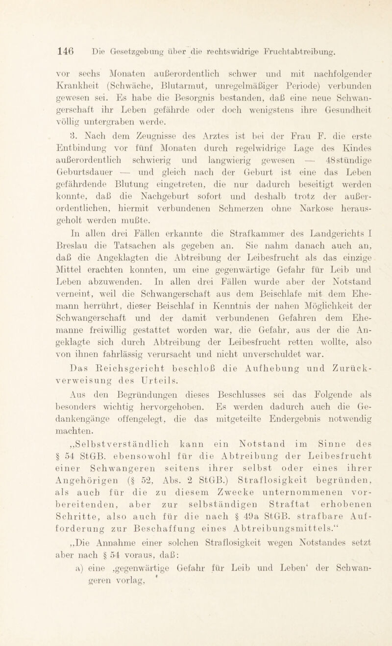 vor sechs J\fünaten außerordentlich schwer und mit nachfolgender Krankheit (Schwäche, Blutarmut, unregelmäßiger Periode) verbunden gewesen sei. Es habe die Besorgnis bestanden, daß eine neue Schwan¬ gerschaft ihr Leben gefährde oder doch wenigstens ihre Gesundheit völlig untergraben werde. B. Nach dem Zeugnisse des Arztes ist l)ei der Frau F. die erste Entbindung vor fünf Monaten durch regehvidrige Lage des Kindes außerordentlich schwierig und langwierig gewesen — 48 ständige Geburtsdauer — und gleich nach der Geburt ist eine das Leben gefährdende Blutung eingetreten, die nur dadurch beseitigt Averden konnte, daß die Nachgeburt sofort und deshalb trotz der außer¬ ordentlichen, hiermit verbundenen Schmerzen ohne Narkose heraus¬ geholt w-erden mußte. In allen drei Fällen erkannte die Strafkammer des Landgerichts I Breslau die Tatsachen als gegeben an. Sie nahm danach auch an, daß die Angeklagten die Abtreibung der Leibesfrucht als das einzige klittel erachten konnten, um eine gegenwärtige Gefahr für Leib und Leben abzuwenden. In allen drei Fällen wurde aber der Notstand verneint, weil die Schwangerschaft aus dem Beischlafe mit dem Ehe¬ mann herrührt, dieser Beischlaf in Kenntnis der nahen Möglichkeit der Schwangerschaft und der damit verbundenen Gefahren dem Ehe¬ manne freiwillig gestattet worden war, die Gefahr, aus der die An¬ geklagte sich durch Abtreibung der Leibesfrucht retten -wollte, also von ihnen fahrlässig verursacht und nicht unverschuldet w^ar. Das Eeichsgericht beschloß die Aufhebung und Zurück¬ verweis ung des Urteils. Aus den Begründungen dieses Beschlusses sei das Folgende als l)esonders wichtig hervorgehoben. Es werden dadurch auch die Ge¬ dankengänge offengelegt, die das mitgeteilte Endergebnis notw'endig machten. ,,Selbst verständlich kann ein Notstand im Sinne des § 54 StGB, ebensowohl für die Abtreibung der Leibesfrucht einer Schwangeren seitens ihrer selbst oder eines ihrer Angehörigen (§ 52, Abs. 2 StGB.) Straflosigkeit begründen, als auch für die zu diesem Zwecke unternommenen vor¬ bereitenden, aber zur selbständigen Straftat erhobenen Schritte, also auch für die nach § 49a StGB, strafbare Auf¬ forderung zur Beschaffung eines Abtreibungsmittels.“ ,,Die Annahme einer solchen Straflosigkeit w-egen Notstandes setzt aber nach § 54 voraus, daß: a) eine ,gegenw4Irtige Gefahr für Leib und Leben‘ der Schwan¬ geren vorlag, *