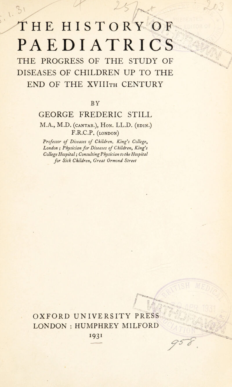 THE PROGRESS OF THE STUDY OF DISEASES OF CHILDREN UP TO THE END OF THE XVIlira CENTURY BY GEORGE FREDERIC STILL M.A., M.D. (cantab.), Hon. LL.D. (edin.) F.R.C.P. (london) Professor of Diseases of Children, King's College, London ; Physician for Diseases of Children, King’s College Hospital; Consulting Physician to the Hospital for Sick Children, Great Ormond Street 6 Ur . f ';/ OXFORD UNIVERSITY PRESS LONDON : HUMPHREY MILFORD I931