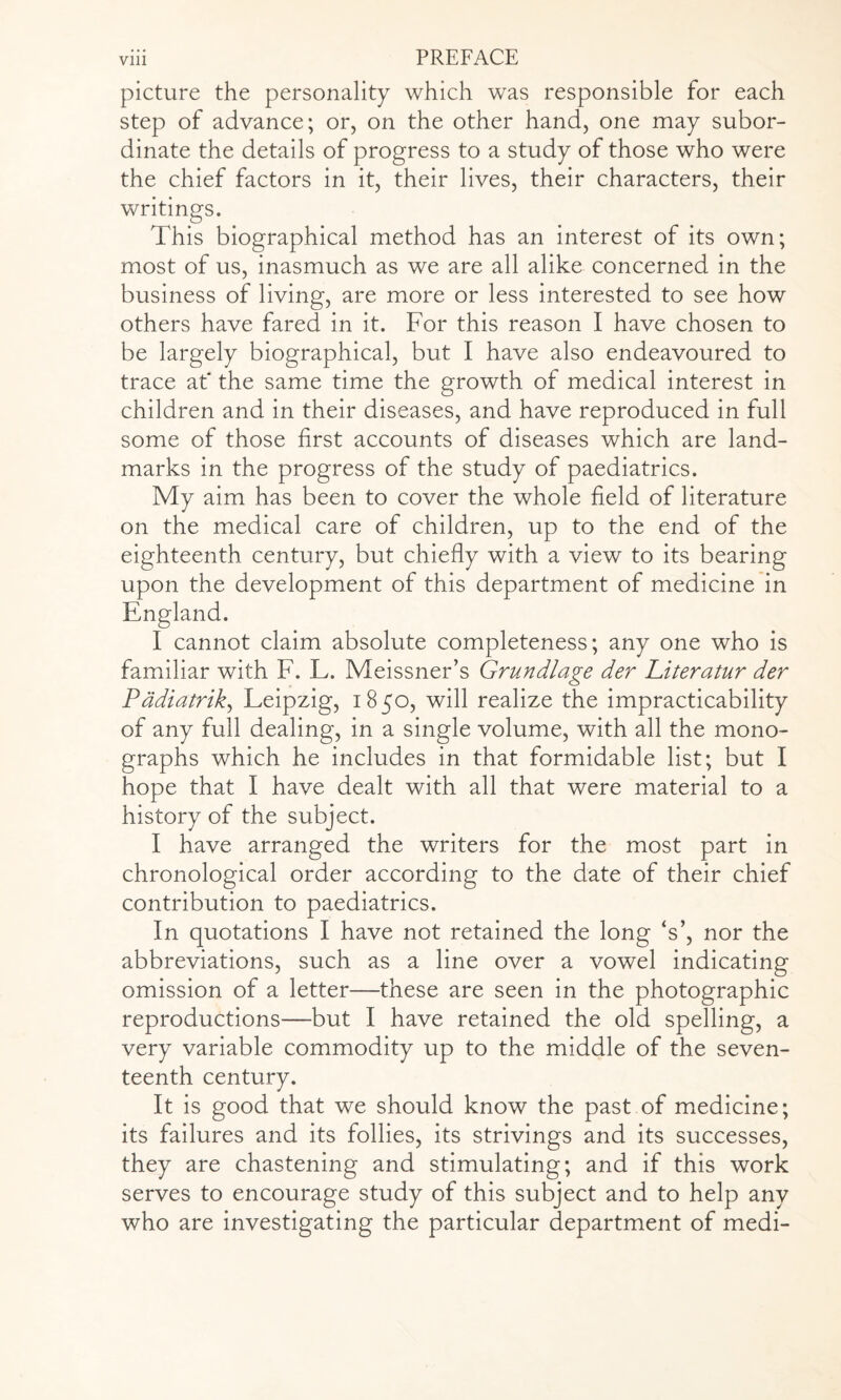 picture the personality which was responsible for each step of advance; or, on the other hand, one may subor¬ dinate the details of progress to a study of those who were the chief factors in it, their lives, their characters, their writings. This biographical method has an interest of its own; most of us, inasmuch as we are all alike concerned in the business of living, are more or less interested to see how others have fared in it. For this reason I have chosen to be largely biographical, but I have also endeavoured to trace at' the same time the growth of medical interest in children and in their diseases, and have reproduced in full some of those first accounts of diseases which are land¬ marks in the progress of the study of paediatrics. My aim has been to cover the whole field of literature on the medical care of children, up to the end of the eighteenth century, but chiefly with a view to its bearing upon the development of this department of medicine in England. I cannot claim absolute completeness; any one who is familiar with F. L. Meissner’s Grundlage der hiteratur der Padiatrik, Leipzig, 1850, will realize the impracticability of any full dealing, in a single volume, with all the mono¬ graphs which he includes in that formidable list; but I hope that I have dealt with all that were material to a history of the subject. I have arranged the writers for the most part in chronological order according to the date of their chief contribution to paediatrics. In quotations I have not retained the long ‘s’, nor the abbreviations, such as a line over a vowel indicating omission of a letter—these are seen in the photographic reproductions—but I have retained the old spelling, a very variable commodity up to the middle of the seven¬ teenth century. It is good that we should know the past of medicine; its failures and its follies, its strivings and its successes, they are chastening and stimulating; and if this work serves to encourage study of this subject and to help any who are investigating the particular department of medi-