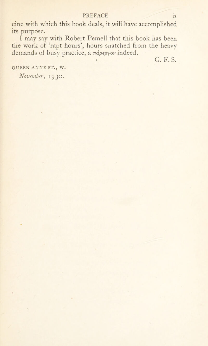 cine with which this book deals, it will have accomplished its purpose. I may say with Robert Pemell that this book has been the work of ‘rapt hours’, hours snatched from the heavy demands of busy practice, a napepyov indeed. QUEEN ANNE ST., W. November, 1930. G. F. S.