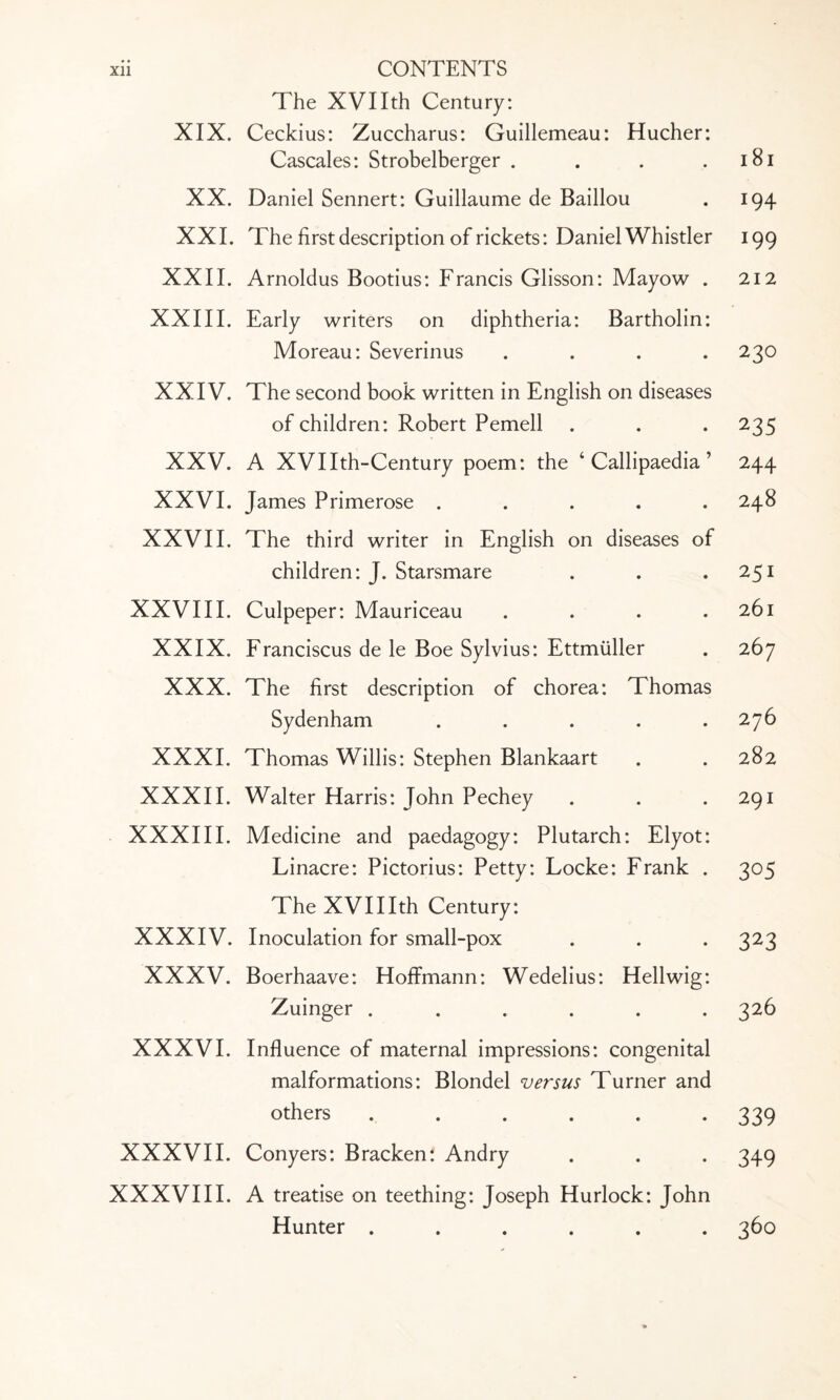 XIX. XX. XXI. XXII. XXIII. XXIV. XXV. XXVI. XXVII. XXVIII. XXIX. XXX. XXXI. XXXII. XXXIII. XXXIV. XXXV. XXXVI. XXXVII. XXXVIII. The XVIIth Century: Ceckius: Zuccharus: Guillemeau: Hucher: Cascales: Strobelberger .... Daniel Sennert: Guillaume de Baillou The first description of rickets: Daniel Whistler Arnoldus Bootius: Francis Glisson: Mayow . Early writers on diphtheria: Bartholin: Moreau: Severinus .... The second book written in English on diseases of children: Robert Pemell A XVIIth-Century poem: the 4 Callipaedia ’ James Primerose ..... The third writer in English on diseases of children: J. Starsmare Culpeper: Mauriceau .... Franciscus de le Boe Sylvius: Ettmiiller The first description of chorea: Thomas Sydenham ..... Thomas Willis: Stephen Blankaart Walter Harris: John Pechey Medicine and paedagogy: Plutarch: Elyot: Linacre: Pictorius: Petty: Locke: Frank . The XVIIIth Century: Inoculation for small-pox Boerhaave: Hoffmann: Wedelius: Hellwig: Zuinger ...... Influence of maternal impressions: congenital malformations: Blondel versus Turner and others ...... Conyers: Bracken: Andry A treatise on teething: Joseph Hurlock: John Hunter ...... 181 194 !99 212 230 235 244 248 251 261 267 276 282 291 3°5 323 326 339 349 360