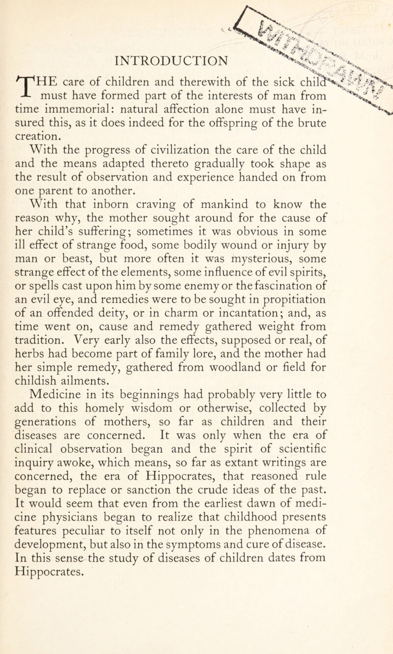 INTRODUCTION THE care of children and therewith of the sick chilicFV must have formed part of the interests of man from time immemorial: natural affection alone must have in¬ sured this, as it does indeed for the offspring of the brute creation. With the progress of civilization the care of the child and the means adapted thereto gradually took shape as the result of observation and experience handed on from one parent to another. With that inborn craving of mankind to know the reason why, the mother sought around for the cause of her child’s suffering; sometimes it was obvious in some ill effect of strange food, some bodily wound or injury by man or beast, but more often it was mysterious, some strange effect of the elements, some influence of evil spirits, or spells cast upon him by some enemy or the fascination of an evil eye, and remedies were to be sought in propitiation of an offended deity, or in charm or incantation; and, as time went on, cause and remedy gathered weight from tradition. Very early also the effects, supposed or real, of herbs had become part of family lore, and the mother had her simple remedy, gathered from woodland or field for childish ailments. Medicine in its beginnings had probably very little to add to this homely wisdom or otherwise, collected by generations of mothers, so far as children and their diseases are concerned. It was only when the era of clinical observation began and the spirit of scientific inquiry awoke, which means, so far as extant writings are concerned, the era of Hippocrates, that reasoned rule began to replace or sanction the crude ideas of the past. It would seem that even from the earliest dawn of medi¬ cine physicians began to realize that childhood presents features peculiar to itself not only in the phenomena of development, but also in the symptoms and cure of disease. In this sense the study of diseases of children dates from Hippocrates.