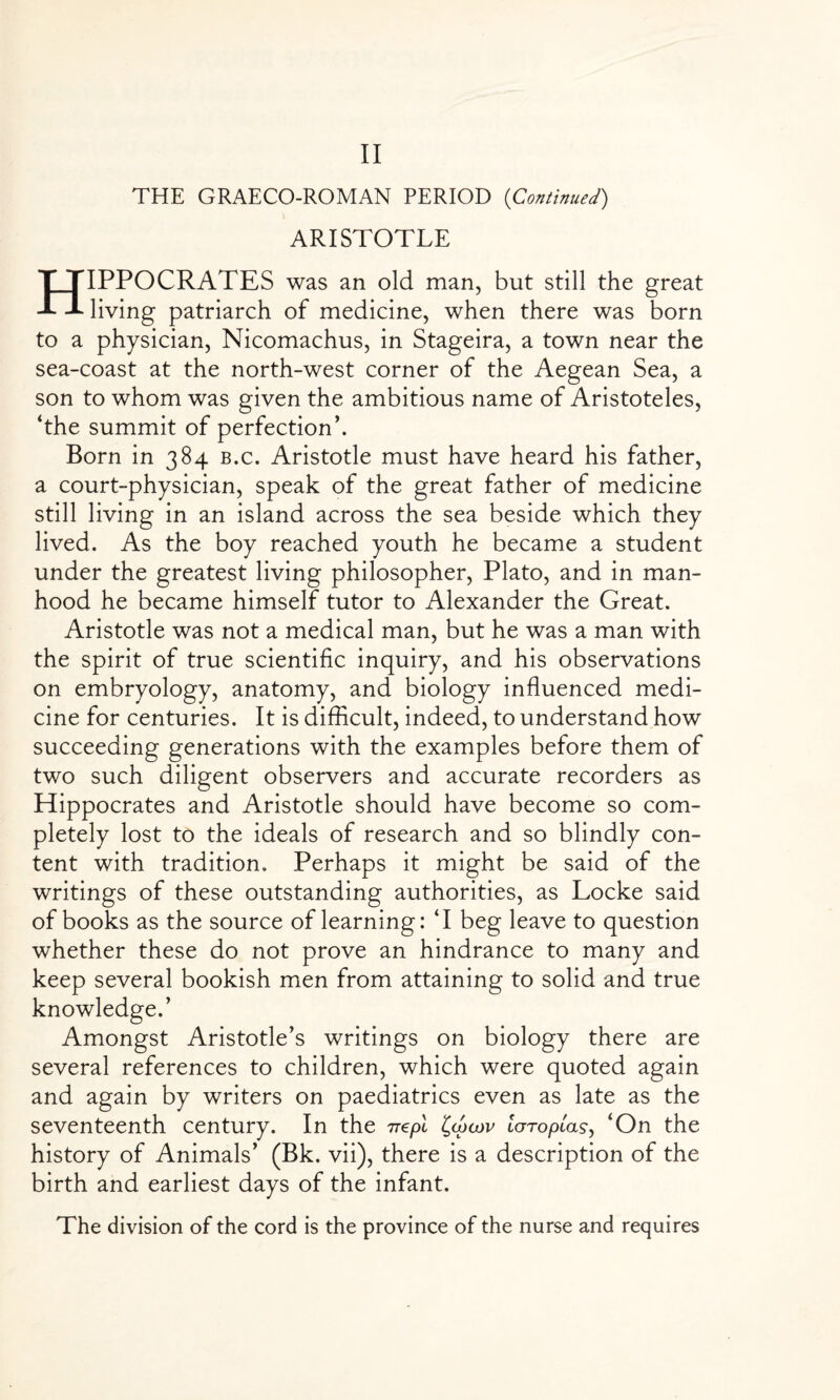 THE GRAECO-ROMAN PERIOD (Continued) ARISTOTLE HIPPOCRATES was an old man, but still the great living patriarch of medicine, when there was born to a physician, Nicomachus, in Stageira, a town near the sea-coast at the north-west corner of the Aegean Sea, a son to whom was given the ambitious name of Aristoteles, ‘the summit of perfection’. Born in 384 b.c. Aristotle must have heard his father, a court-physician, speak of the great father of medicine still living in an island across the sea beside which they lived. As the boy reached youth he became a student under the greatest living philosopher, Plato, and in man¬ hood he became himself tutor to Alexander the Great. Aristotle was not a medical man, but he was a man with the spirit of true scientific inquiry, and his observations on embryology, anatomy, and biology influenced medi¬ cine for centuries. It is difficult, indeed, to understand how succeeding generations with the examples before them of two such diligent observers and accurate recorders as Hippocrates and Aristotle should have become so com¬ pletely lost to the ideals of research and so blindly con¬ tent with tradition. Perhaps it might be said of the writings of these outstanding authorities, as Locke said of books as the source of learning: ‘I beg leave to question whether these do not prove an hindrance to many and keep several bookish men from attaining to solid and true knowledge.’ Amongst Aristotle’s writings on biology there are several references to children, which were quoted again and again by writers on paediatrics even as late as the seventeenth century. In the Ttapi loTopLas, ‘On the history of Animals’ (Bk. vii), there is a description of the birth and earliest days of the infant. The division of the cord is the province of the nurse and requires