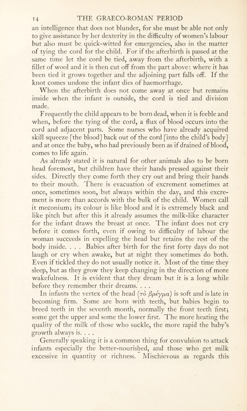 an intelligence that does not blunder, for she must be able not only to give assistance by her dexterity in the difficulty of women’s labour but also must be quick-witted for emergencies, also in the matter of tying the cord for the child. For if the afterbirth is passed at the same time let the cord be tied, away from the afterbirth, with a fillet of wool and it is then cut off from the part above: where it has been tied it grows together and the adjoining part falls off. If the knot comes undone the infant dies of haemorrhage. When the afterbirth does not come away at once but remains inside when the infant is outside, the cord is tied and division made. Frequently the child appears to be born dead, when it is feeble and when, before the tying of the cord, a flux of blood occurs into the cord and adjacent parts. Some nurses who have already acquired skill squeeze [the blood] back out of the cord [into the child’s body] and at once the baby, who had previously been as if drained of blood, comes to life again. As already stated it is natural for other animals also to be born head foremost, but children have their hands pressed against their sides. Directly they come forth they cry out and bring their hands to their mouth. There is evacuation of excrement sometimes at once, sometimes soon, but always within the day, and this excre¬ ment is more than accords with the bulk of the child. Women call it meconium; its colour is like blood and it is extremely black and like pitch but after this it already assumes the milk-like character for the infant draws the breast at once. The infant does not cry before it comes forth, even if owing to difficulty of labour the woman succeeds in expelling the head but retains the rest of the body inside. . . . Babies after birth for the first forty days do not laugh or cry when awake, but at night they sometimes do both. Even if tickled they do not usually notice it. Most of the time they sleep, but as they grow they keep changing in the direction of more wakefulness. It is evident that they dream but it is a long while before they remember their dreams. . . . In infants the vertex of the head (to ftpey/ia) is soft and is late in becoming firm. Some are born with teeth, but babies begin to breed teeth in the seventh month, normally the front teeth first; some get the upper and some the lower first. The more heating the quality of the milk of those who suckle, the more rapid the baby’s growth always is. . . . Generally speaking it is a common thing for convulsion to attack infants especially the better-nourished, and those who get milk excessive in quantity or richness. Mischievous as regards this