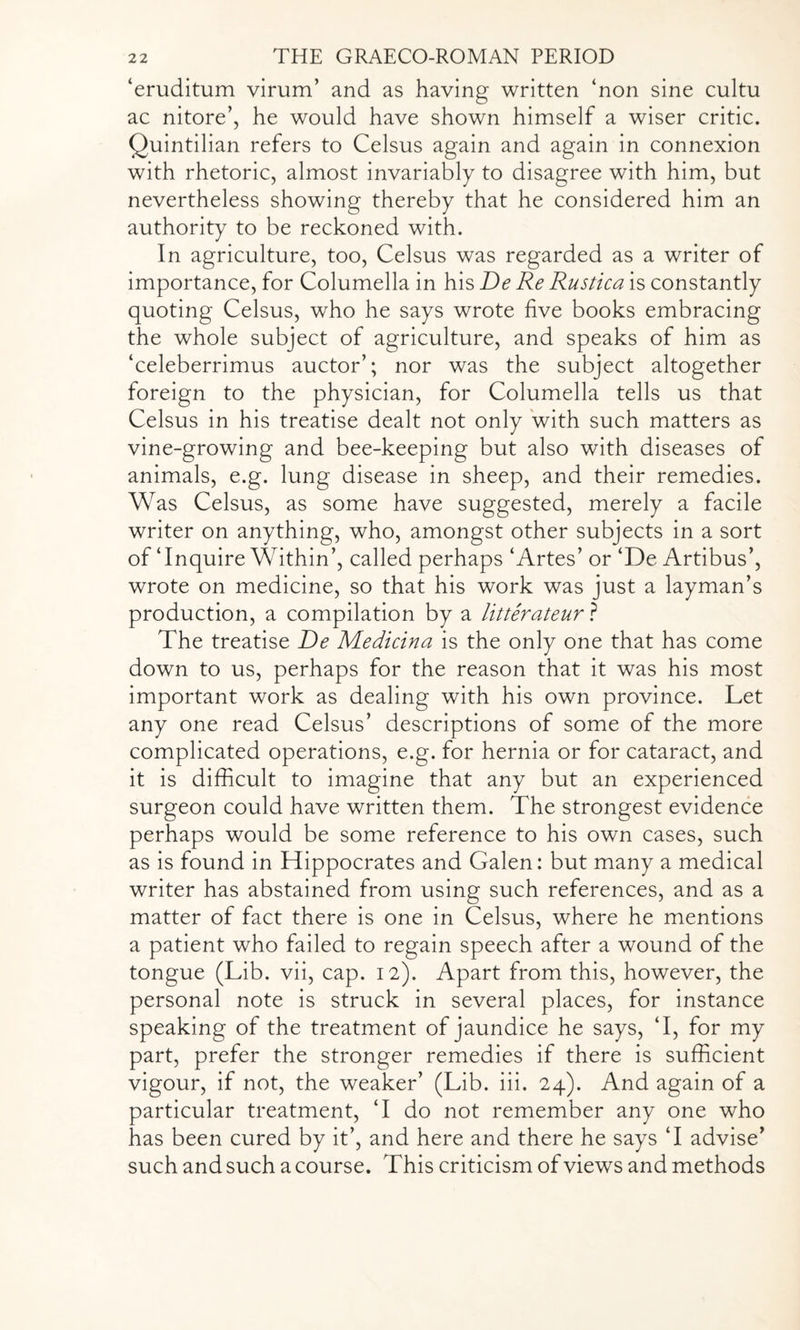 ‘eruditum virunT and as having written ‘non sine cultu ac nitore’, he would have shown himself a wiser critic. Quintilian refers to Celsus again and again in connexion with rhetoric, almost invariably to disagree with him, but nevertheless showing thereby that he considered him an authority to be reckoned with. In agriculture, too, Celsus was regarded as a writer of importance, for Columella in his De Re Rustica is constantly quoting Celsus, who he says wrote five books embracing the whole subject of agriculture, and speaks of him as ‘celeberrimus auctor’; nor was the subject altogether foreign to the physician, for Columella tells us that Celsus in his treatise dealt not only with such matters as vine-growing and bee-keeping but also with diseases of animals, e.g. lung disease in sheep, and their remedies. Was Celsus, as some have suggested, merely a facile writer on anything, who, amongst other subjects in a sort of‘Inquire Within’, called perhaps ‘Artes’ or ‘De Artibus’, wrote on medicine, so that his work was just a layman’s production, a compilation by a litterateur ? The treatise De Medicina is the only one that has come down to us, perhaps for the reason that it was his most important work as dealing with his own province. Let any one read Celsus’ descriptions of some of the more complicated operations, e.g. for hernia or for cataract, and it is difficult to imagine that any but an experienced surgeon could have written them. The strongest evidence perhaps would be some reference to his own cases, such as is found in Hippocrates and Galen: but many a medical writer has abstained from using such references, and as a matter of fact there is one in Celsus, where he mentions a patient who failed to regain speech after a wound of the tongue (Lib. vii, cap. 12). Apart from this, however, the personal note is struck in several places, for instance speaking of the treatment of jaundice he says, ‘I, for my part, prefer the stronger remedies if there is sufficient vigour, if not, the weaker’ (Lib. iii. 24). And again of a particular treatment, ‘I do not remember any one who has been cured by it’, and here and there he says ‘I advise’ such and such a course. This criticism of views and methods