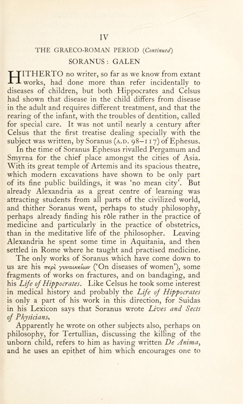 THE GRAECO-ROMAN PERIOD (Continued) SORANUS: GALEN HITHERTO no writer, so far as we know from extant works, had done more than refer incidentally to diseases of children, but both Hippocrates and Celsus had shown that disease in the child differs from disease in the adult and requires different treatment, and that the rearing of the infant, with the troubles of dentition, called for special care. It was not until nearly a century after Celsus that the first treatise dealing specially with the subject was written, by Soranus (a.d. 98—117) of Ephesus. In the time of Soranus Ephesus rivalled Pergamum and Smyrna for the chief place amongst the cities of Asia. With its great temple of Artemis and its spacious theatre, which modern excavations have shown to be only part of its fine public buildings, it was ‘no mean city’. But already Alexandria as a great centre of learning was attracting students from all parts of the civilized world, and thither Soranus went, perhaps to study philosophy, perhaps already finding his r6le rather in the practice of medicine and particularly in the practice of obstetrics, than in the meditative life of the philosopher. Leaving Alexandria he spent some time in Aquitania, and then settled in Rome where he taught and practised medicine. The only works of Soranus which have come down to us are his rrepl ywauczUnv (‘On diseases of women’), some fragments of works on fractures, and on bandaging, and his Life of Hippocrates, Like Celsus he took some interest in medical history and probably the Life of Hippocrates is only a part of his work in this direction, for Suidas in his Lexicon says that Soranus wrote Lives and Sects of Physicians. Apparently he wrote on other subjects also, perhaps on philosophy, for Tertullian, discussing the killing of the unborn child, refers to him as having written De Anima, and he uses an epithet of him which encourages one to