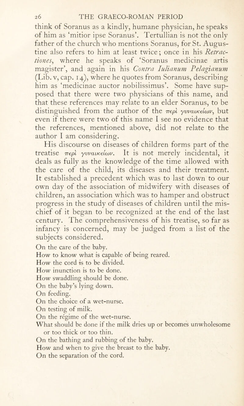 think of Soranus as a kindly, humane physician, he speaks of him as ‘mitior ipse Soranus’. Tertullian is not the only father of the church who mentions Soranus, for St. Augus¬ tine also refers to him at least twice; once in his Retrac- tiones, where he speaks of ‘Soranus medicinae artis magister’, and again in his Contra Iulianum Pelagianum (Lib. v, cap. 14), where he quotes from Soranus, describing him as ‘medicinae auctor nobilissimus’. Some have sup¬ posed that there were two physicians of this name, and that these references may relate to an elder Soranus, to be distinguished from the author of the irepl ywaiKeuov, but even if there were two of this name I see no evidence that the references, mentioned above, did not relate to the author I am considering. His discourse on diseases of children forms part of the treatise nepl ywaiKaicjv. It is not merely incidental, it deals as fully as the knowledge of the time allowed with the care of the child, its diseases and their treatment. It established a precedent which was to last down to our own day of the association of midwifery with diseases of children, an association which was to hamper and obstruct progress in the study of diseases of children until the mis¬ chief of it began to be recognized at the end of the last century. The comprehensiveness of his treatise, so far as infancy is concerned, may be judged from a list of the subjects considered. On the care of the baby. How to know what is capable of being reared. How the cord is to be divided. How inunction is to be done. How swaddling should be done. On the baby’s lying down. On feeding. On the choice of a wet-nurse. On testing of milk. On the regime of the wet-nurse. What should be done if the milk dries up or becomes unwholesome or too thick or too thin. On the bathing and rubbing of the baby. How and when to give the breast to the baby. On the separation of the cord.