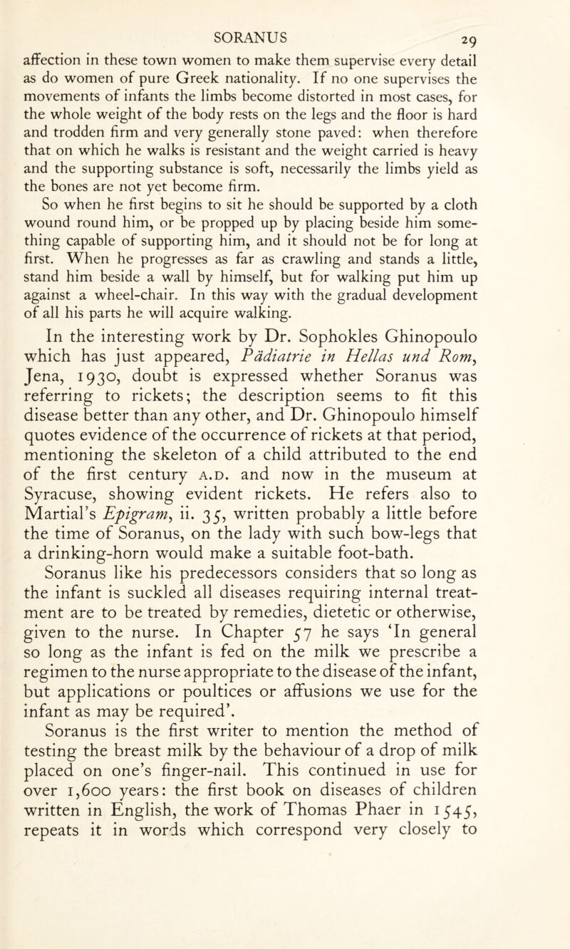 affection in these town women to make them supervise every detail as do women of pure Greek nationality. If no one supervises the movements of infants the limbs become distorted in most cases, for the whole weight of the body rests on the legs and the floor is hard and trodden firm and very generally stone paved: when therefore that on which he walks is resistant and the weight carried is heavy and the supporting substance is soft, necessarily the limbs yield as the bones are not yet become firm. So when he first begins to sit he should be supported by a cloth wound round him, or be propped up by placing beside him some¬ thing capable of supporting him, and it should not be for long at first. When he progresses as far as crawling and stands a little, stand him beside a wall by himself, but for walking put him up against a wheel-chair. In this way with the gradual development of all his parts he will acquire walking. In the interesting work by Dr. Sophokles Ghinopoulo ■which has just appeared, Padiatrie in Hellas und Rom, Jena, 1930, doubt is expressed whether Soranus was referring to rickets; the description seems to fit this disease better than any other, and Dr. Ghinopoulo himself quotes evidence of the occurrence of rickets at that period, mentioning the skeleton of a child attributed to the end of the first century a.d. and now in the museum at Syracuse, showing evident rickets. He refers also to Martial's Epigram, ii. 35, written probably a little before the time of Soranus, on the lady with such bow-legs that a drinking-horn would make a suitable foot-bath. Soranus like his predecessors considers that so long as the infant is suckled all diseases requiring internal treat¬ ment are to be treated by remedies, dietetic or otherwise, given to the nurse. In Chapter 57 he says ‘In general so long as the infant is fed on the milk we prescribe a regimen to the nurse appropriate to the disease of the infant, but applications or poultices or affusions we use for the infant as may be required’. Soranus is the first writer to mention the method of testing the breast milk by the behaviour of a drop of milk placed on one’s finger-nail. This continued in use for over 1,600 years: the first book on diseases of children written in English, the work of Thomas Phaer in 1545, repeats it in words which correspond very closely to