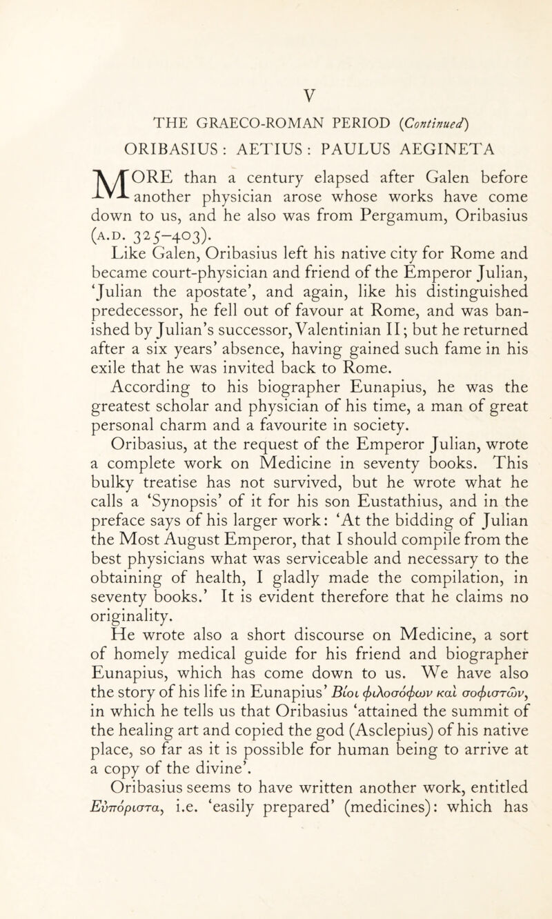 V THE GRAECO-ROMAN PERIOD (Continued) ORIBASIUS : AETIUS : PAULUS AEGINETA MORE than a century elapsed after Galen before another physician arose whose works have come down to us, and he also was from Pergamum, Oribasius (a.d. 325-403). Like Galen, Oribasius left his native city for Rome and became court-physician and friend of the Emperor Julian, ‘Julian the apostate’, and again, like his distinguished predecessor, he fell out of favour at Rome, and was ban¬ ished by Julian’s successor, Valentinian II; but he returned after a six years’ absence, having gained such fame in his exile that he was invited back to Rome. According to his biographer Eunapius, he was the greatest scholar and physician of his time, a man of great personal charm and a favourite in society. Oribasius, at the request of the Emperor Julian, wrote a complete work on Medicine in seventy books. This bulky treatise has not survived, but he wrote what he calls a ‘Synopsis’ of it for his son Eustathius, and in the preface says of his larger work: ‘At the bidding of Julian the Most August Emperor, that I should compile from the best physicians what was serviceable and necessary to the obtaining of health, I gladly made the compilation, in seventy books.’ It is evident therefore that he claims no originality. He wrote also a short discourse on Medicine, a sort of homely medical guide for his friend and biographer Eunapius, which has come down to us. We have also the story of his life in Eunapius’ Bioi ^lXogoc/xjov kcll go^igtojv^ in which he tells us that Oribasius ‘attained the summit of the healing art and copied the god (Asclepius) of his native place, so far as it is possible for human being to arrive at a copy of the divine’. Oribasius seems to have written another work, entitled EvTTopLGTa, i.e. ‘easily prepared’ (medicines): which has