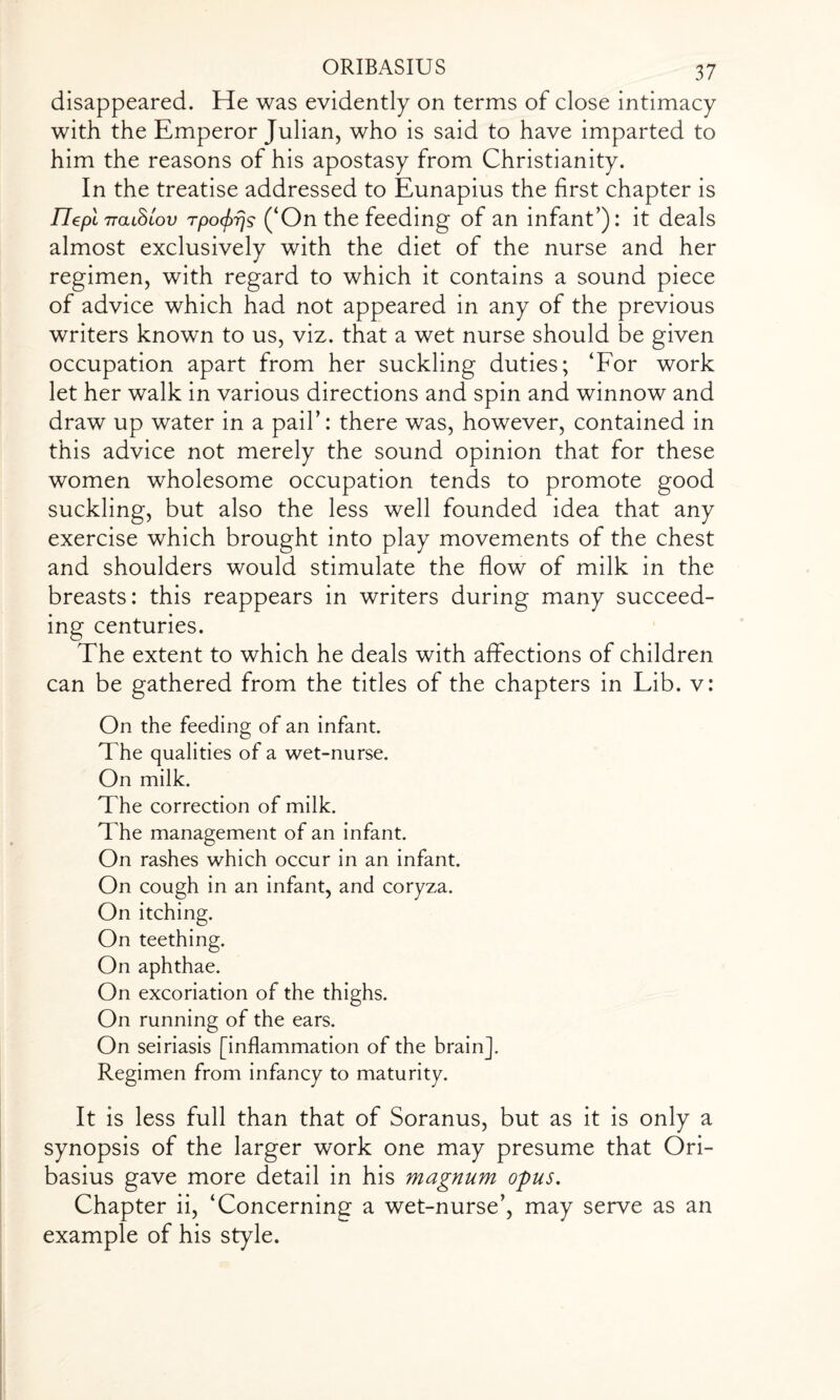 disappeared. He was evidently on terms of close intimacy with the Emperor Julian, who is said to have imparted to him the reasons of his apostasy from Christianity. In the treatise addressed to Eunapius the first chapter is llepl iraihiov rpo^s (‘On the feeding of an infant’): it deals almost exclusively with the diet of the nurse and her regimen, with regard to which it contains a sound piece of advice which had not appeared in any of the previous writers known to us, viz. that a wet nurse should be given occupation apart from her suckling duties; ‘For work let her walk in various directions and spin and winnow and draw up water in a pail’: there was, however, contained in this advice not merely the sound opinion that for these women wholesome occupation tends to promote good suckling, but also the less well founded idea that any exercise which brought into play movements of the chest and shoulders would stimulate the flow of milk in the breasts: this reappears in writers during many succeed¬ ing centuries. The extent to which he deals with affections of children can be gathered from the titles of the chapters in Lib. v: On the feeding of an infant. The qualities of a wet-nurse. On milk. The correction of milk. The management of an infant. On rashes which occur in an infant. On cough in an infant, and coryza. On itching. On teething. On aphthae. On excoriation of the thighs. On running of the ears. On seiriasis [inflammation of the brain]. Regimen from infancy to maturity. It is less full than that of Soranus, but as it is only a synopsis of the larger work one may presume that Ori- basius gave more detail in his magnum opus. Chapter ii, ‘Concerning a wet-nurse’, may serve as an example of his style.