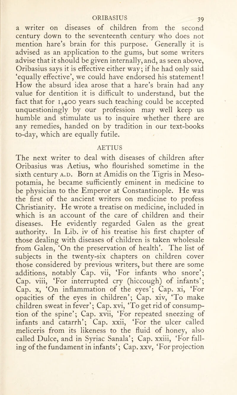 a writer on diseases of children from the second century down to the seventeenth century who does not mention hare’s brain for this purpose. Generally it is advised as an application to the gums, but some writers advise that it should be given internally, and, as seen above, Oribasius says it is effective either way; if he had only said ‘equally effective’, we could have endorsed his statement! How the absurd idea arose that a hare’s brain had any value for dentition it is difficult to understand, but the fact that for 1,400 years such teaching could be accepted unquestioningly by our profession may well keep us humble and stimulate us to inquire whether there are any remedies, handed on by tradition in our text-books to-day, which are equally futile. AETIUS The next writer to deal with diseases of children after Oribasius was Aetius, who flourished sometime in the sixth century a.d. Born at Amidis on the Tigris in Meso¬ potamia, he became sufficiently eminent in medicine to be physician to the Emperor at Constantinople. He was the first of the ancient writers on medicine to profess Christianity. He wrote a treatise on medicine, included in which is an account of the care of children and their diseases. He evidently regarded Galen as the great authority. In Lib. iv of his treatise his first chapter of those dealing with diseases of children is taken wholesale from Galen, ‘On the preservation of health’. The list of subjects in the twenty-six chapters on children cover those considered by previous writers, but there are some additions, notably Cap. vii, ‘For infants who snore’; Cap. viii, ‘For interrupted cry (hiccough) of infants’; Cap. x, ‘On inflammation of the eyes’; Cap. xi, ‘For opacities of the eyes in children’; Cap. xiv, ‘To make children sweat in fever’; Cap. xvi, ‘To get rid of consump¬ tion of the spine’; Cap. xvii, ‘For repeated sneezing of infants and catarrh’; Cap. xxii, ‘For the ulcer called meliceris from its likeness to the fluid of honey, also called Dulce, and in Syriac Sanala’; Cap. xxiii, ‘For fall¬ ing of the fundament in infants’; Cap. xxv, ‘For projection