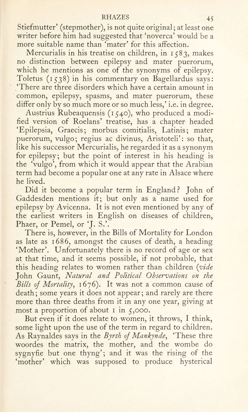Stiefmutter’ (stepmother), is not quite original; at least one writer before him had suggested that ‘noverca’ would be a more suitable name than ‘mater’ for this affection. Mercurialis in his treatise on children, in 1583, makes no distinction between epilepsy and mater puerorum, which he mentions as one of the synonyms of epilepsy. Toletus (1538) in his commentary on Bagellardus says: ‘There are three disorders which have a certain amount in common, epilepsy, spasms, and mater puerorum, these differ only by so much more or so much less,’ i.e. in degree. Austrius Rubeaquensis (1540), who produced a modi¬ fied version of Roelans’ treatise, has a chapter headed ‘Epilepsia, Graecis; morbus comitialis, Latinis; mater puerorum, vulgo; regius ac divinus, Aristoteli’: so that, like his successor Mercurialis, he regarded it as a synonym for epilepsy; but the point of interest in his heading is the ‘vulgo’, from which it would appear that the Arabian term had become a popular one at any rate in Alsace where he lived. Did it become a popular term in England? John of Gaddesden mentions it; but only as a name used for epilepsy by Avicenna. It is not even mentioned by any of the earliest writers in English on diseases of children, Phaer, or Pemel, or ‘J. S.’. There is, however, in the Bills of Mortality for London as late as 1686, amongst the causes of death, a heading ‘Mother’. Unfortunately there is no record of age or sex at that time, and it seems possible, if not probable, that this heading relates to women rather than children (vide John Gaunt, Natural and Political Observations on the Bills of Mortality, 1676). It was not a common cause of death; some years it does not appear; and rarely are there more than three deaths from it in any one year, giving at most a proportion of about 1 in 5,000. But even if it does relate to women, it throws, I think, some light upon the use of the term in regard to children. As Raynaldes says in the Byrth of Mankynde, ‘These thre woordes the matrix, the mother, and the wombe do sygnyfie but one thyng’; and it was the rising of the ‘mother’ which was supposed to produce hysterical