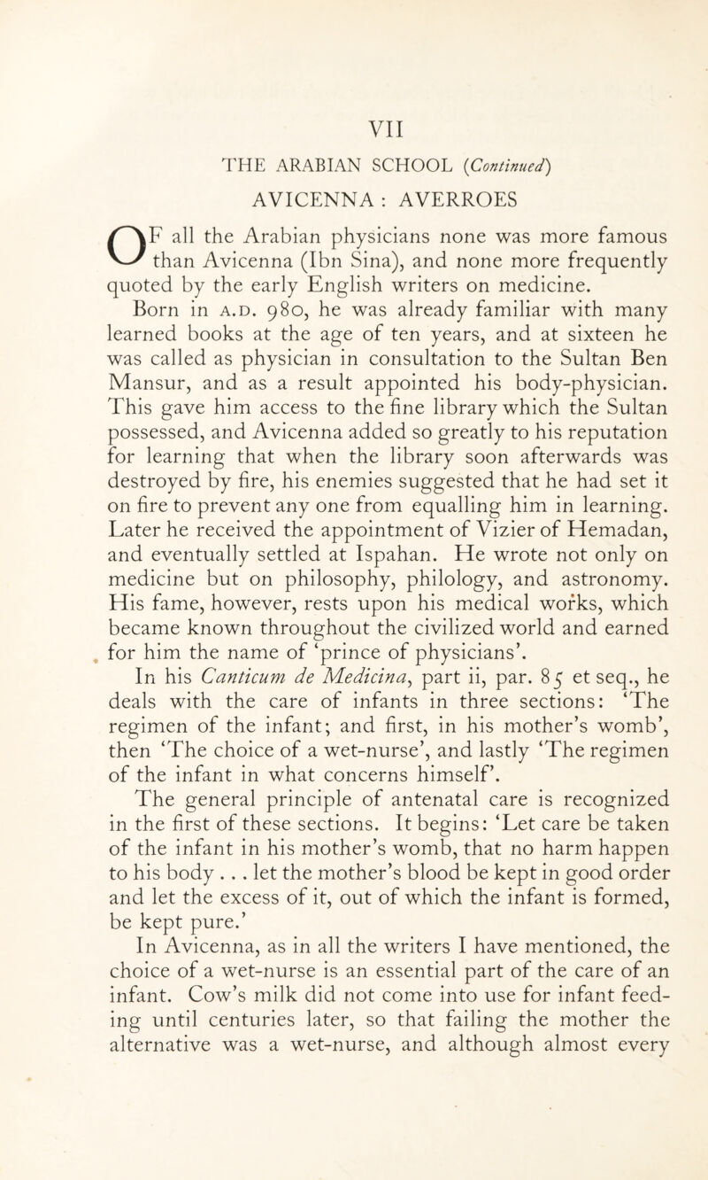 THE ARABIAN SCHOOL (Continued) AVICENNA : AVERROES OF all the Arabian physicians none was more famous than Avicenna (Ibn Sina), and none more frequently quoted by the early English writers on medicine. Born in a.d. 980, he was already familiar with many learned books at the age of ten years, and at sixteen he was called as physician in consultation to the Sultan Ben Mansur, and as a result appointed his body-physician. This gave him access to the fine library which the Sultan possessed, and Avicenna added so greatly to his reputation for learning that when the library soon afterwards was destroyed by fire, his enemies suggested that he had set it on fire to prevent any one from equalling him in learning. Later he received the appointment of Vizier of Hemadan, and eventually settled at Ispahan. He wrote not only on medicine but on philosophy, philology, and astronomy. His fame, however, rests upon his medical works, which became known throughout the civilized world and earned for him the name of ‘prince of physicians’. In his Canticum de Median a, part ii, par. 85 et seq., he deals with the care of infants in three sections: ‘The regimen of the infant; and first, in his mother’s womb’, then ‘The choice of a wet-nurse’, and lastly ‘The regimen of the infant in what concerns himself’. The general principle of antenatal care is recognized in the first of these sections. It begins: ‘Let care be taken of the infant in his mother’s womb, that no harm happen to his body ... let the mother’s blood be kept in good order and let the excess of it, out of which the infant is formed, be kept pure.’ In Avicenna, as in all the writers I have mentioned, the choice of a wet-nurse is an essential part of the care of an infant. Cow’s milk did not come into use for infant feed¬ ing until centuries later, so that failing the mother the alternative was a wet-nurse, and although almost every
