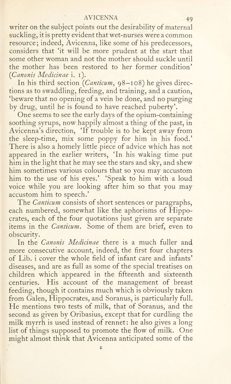 writer on the subject points out the desirability of maternal suckling, it is pretty evident that wet-nurses were a common resource; indeed, Avicenna, like some of his predecessors, considers that ‘it will be more prudent at the start that some other woman and not the mother should suckle until the mother has been restored to her former condition’ (Canonis Medicinae i. i). In his third section (Canticum, 98-108) he gives direc¬ tions as to swaddling, feeding, and training, and a caution, ‘beware that no opening of a vein be done, and no purging by drug, until he is found to have reached puberty’. One seems to see the early days of the opium-containing soothing syrups, now happily almost a thing of the past, in Avicenna’s direction, ‘If trouble is to be kept away from the sleep-time, mix some poppy for him in his food.’ There is also a homely little piece of advice which has not appeared in the earlier writers, ‘In his waking time put him in the light that he may see the stars and sky, and shew him sometimes various colours that so you may accustom him to the use of his eyes.’ ‘Speak to him with a loud voice while you are looking after him so that you may accustom him to speech.’ The Canticum consists of short sentences or paragraphs, each numbered, somewhat like the aphorisms of Hippo¬ crates, each of the four quotations just given are separate items in the Canticum. Some of them are brief, even to obscurity. In the Canonis Medicinae there is a much fuller and more consecutive account, indeed, the first four chapters of Lib. i cover the whole field of infant care and infants’ diseases, and are as full as some of the special treatises on children which appeared in the fifteenth and sixteenth centuries. His account of the management of breast feeding, though it contains much which is obviously taken from Galen, Hippocra-tes, and Soranus, is particularly full. He mentions two tests of milk, that of Soranus, and the second as given by Oribasius, except that for curdling the milk myrrh is used instead of rennet: he also gives a long list of things supposed to promote the flow of milk. One might almost think that Avicenna anticipated some of the