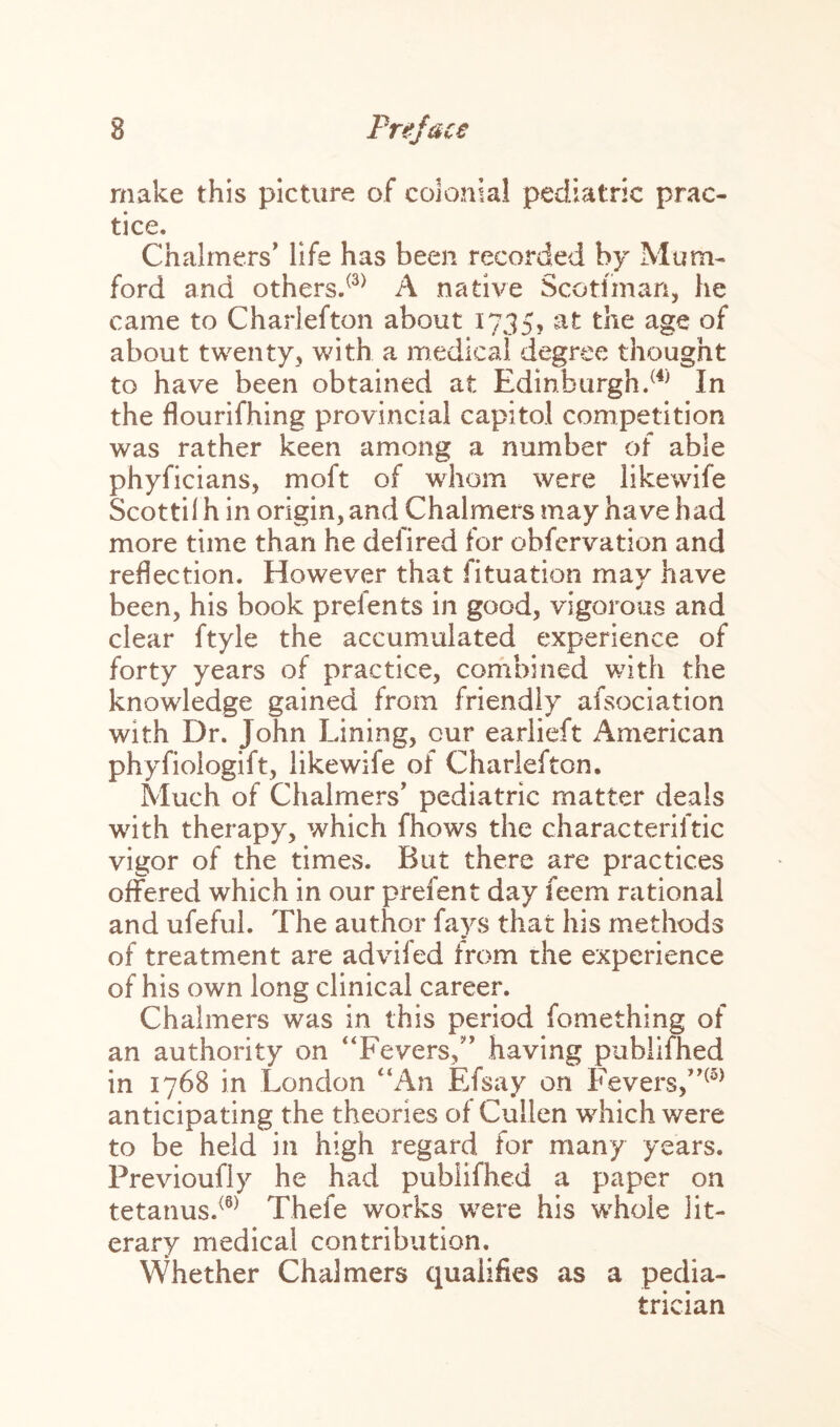 make this picture of colonial pediatric prac¬ tice. Chalmers’ life has been recorded by Mum- ford and others.(3) A native Scotsman, he came to Charlefton about 1735, at the age of about twenty, with a medical degree thought to have been obtained at Edinburgh.(4) In the flourifhing provincial capitol competition was rather keen among a number of able phyficians, moft of whom were likewife Scottil h in origin, and Chalmers may have had more time than he defired for obfcrvation and reflection. However that fituation may have been, his book prefents in good, vigorous and clear ftyle the accumulated experience of forty years of practice, combined with the knowledge gained from friendly afsociation with Dr. John Lining, cur earlieft American phyfiologift, likewife of Charlefton. Much of Chalmers' pediatric matter deals with therapy, which fhows the characterise vigor of the times. But there are practices offered which in our prefent day feem rational and ufeful. The author fays that his methods of treatment are advifed from the experience of his own long clinical career. Chalmers was in this period fomething of an authority on “Fevers,” having publifhed in 1768 in London “An Efsay on Fevers,”(5) anticipating the theories of Cullen which were to be held in high regard for many years. Previoufly he had publifhed a paper on tetanus.<8) Thefe works were his whole lit¬ erary medical contribution. Whether Chalmers qualifies as a pedia¬ trician