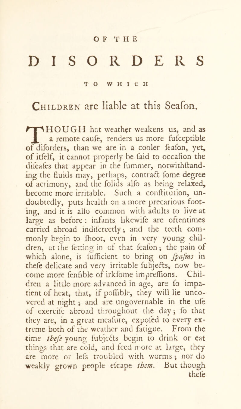 O F T H E DISORDERS TO WHICH Children are liable at this Seafon. HOUGH hot weather weakens us, and as a remote caufe, renders us more fufceptible of diforders, than we are in a cooler feafon, yet, of itfelf, it cannot properly be faid to occafion the difeafes that appear in the fummer, notwithftand- ing the fluids may, perhaps, contract fome degree of acrimony, and the folids alfo as being relaxed, become more irritable. Such a conftitution, un¬ doubtedly, puts health on a more precarious foot¬ ing, and it is alio common with adults to live at large as before : infants likewife are oftentimes carried abroad indifcreedy •, and the teeth com¬ monly begin to flioot, even in very young chil¬ dren, at the letting in of that feafon •, the pain of which alone, is iuflicient to bring on fpafms in thefe delicate and very irritable fubjefts, now be¬ come more fenflble of irkfome impreflions. Chil¬ dren a little more advanced in age, are fo impa¬ tient of heat, that, if poflible, they will lie unco¬ vered at night: and are ungovernable in the ufe O 7 O of exercife abroad throughout the day ; fo that they are, in a great meafure, expoled to every ex¬ treme both of the weather and fatigue. From the time thefe young lubiedts begin to drink or eat things that are cold, and feed more at large, they are more or lefs troubled with worms ^ nor do weakly grown people efcape them. But though thefe