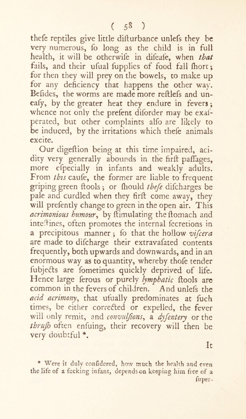 ( 55 ) thefe reptiles give little difturbance unlefs they be very numerous, fo long as the child is in full health, it will be otherwife in difeale, when that fails, and their ufual fupplies of food fall fhorc; for then they will prey on the bowels, to make up for any deficiency that happens the other way. Befides, the worms are made more reftlefs and un- eafy, by the greater heat they endure in fevers; whence not only the prefent diforder may be exafi* perated, but other complaints alfo are likely to be induced, by the irritations which thefe animals exeite. Our digeftion being at this time impaired, aci¬ dity very generally abounds in the firft pafifages, more efpecially in infants and weakly adults. From this caufe, the former are liable to frequent griping green ftools ; or fhould thefe difcharges be pale and curdled when they firft come away, they will prefently change to green in the open air. This acrimonious humour, by ftimulating theftomach and inteftines, often promotes the internal fecretions in a precipitous manner ^ fo that the hollow vifcera are made to difcharge their extravafated contents frequently, both upwards and downwards, and in an enormous way as to quantity, whereby thofe tender fubjefts are fometimes quickly deprived of life. Hence large ferous or purely lymphatic ftools arc common in the fevers of children. And unlefs the acid acrimony, that ufually predominates at fuch times, be either corrected or expelled, the fever will only remit, and convulfions, a dyfentery or the thrujld often enfuing, their recovery will then be very doubtful *. It * Were it duly conlidered, how much the health and even the life of a fucking infant, depends on keeping him free of a fuper-