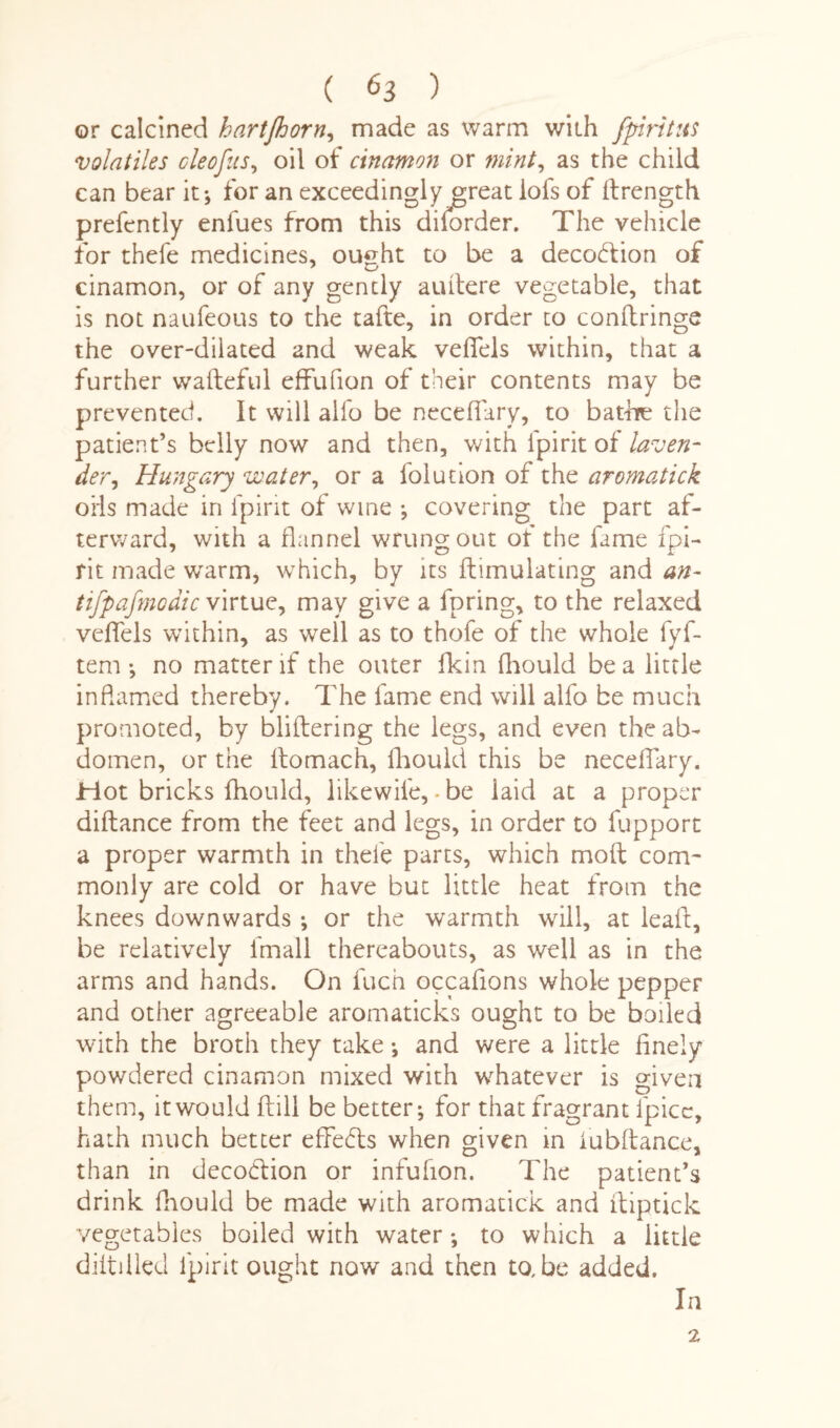 or calcined hartjhorn, made as warm with fpiritus volatiles cleofus, oil of cinamon or mint, as the child can bear it; for an exceedingly jpeat iofs of ftrength prefently enfues from this disorder. The vehicle for thefe medicines, ought to be a deception of cinamon, or of any gently auitere vegetable, that is not naufeous to the tafte, in order to conftringe the over-dilated and weak vefiels within, that a further wafteful effufion of their contents may be prevented. It will alio be neceflary, to bathe the patient’s belly now and then, with Ipirit of laven¬ der, Hungary water, or a folution of the aromatick oils made in ipirit of wine ; covering the part af¬ terward, with a flannel wrung out ot the fame ipi¬ rit made wrarm, which, by its ftimulating and an- tifpafmodicvirtue, may give a fpring, to the relaxed vefiels within, as well as to thofe of the whole fyf- tem ; no matter if the outer fkin fhould be a little inflamed thereby. The fame end will alfo be much promoted, by blithering the legs, and even the ab¬ domen, or the Itomach, fhould this be neceflary. Hot bricks fhould, likewife,-be iaid at a proper diftance from the feet and legs, in order to fupport a proper warmth in thefe parts, which moft com¬ monly are cold or have but little heat from the knees downwards ; or the warmth will, at leaft, be relatively fmall thereabouts, as well as in the arms and hands. On fuch occafions whole pepper and other agreeable aromaticks ought to be boiled with the broth they take •, and were a little finely powdered cinamon mixed with whatever is given them, it would (till be better; for that fragrant ipicc, hath much better effects when given in iubftance, than in deco&ion or infufion. The patient’s drink fhould be made with aromatick and ftiptick vegetables boiled with water-, to which a little diitilled Ipirit ought now and then to, be added. In 2